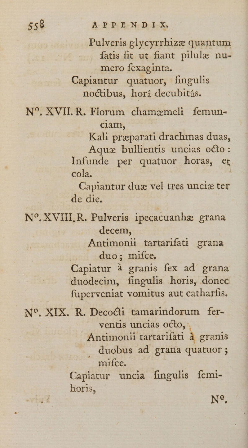 Pulveris glycyrrhize quantum. fatis fit ut fiant pilule nu- mero fexaginta. Capiantur quatuor, fingulis noctibus, hor4 decubitis. N°. XVII.R. Florum chamemeli femun- clam, Kali preparati drachmas duas, Aquez bullientis uncias octo: Infunde per quatuor horas, et cola. , Capiantur due vel tres unciz ter de die. N°. XVIILR. Pulveris ipecacuanhe grana decem, Antimonii tartarifati grana duo; mifce. Capiatur a granis fex ad grana duodecim, fingulis horis, donec fuperveniat vomitus aut catharfis. N°. XIX. R. Deco@i tamarindorum fer- - -ventis uncias octo, » ’ Antimonii tartarifati 4 eranis duobus ad grana quatuor ; | mifce. | Capiatur uncia fingulis femi- horis, 4 N°.