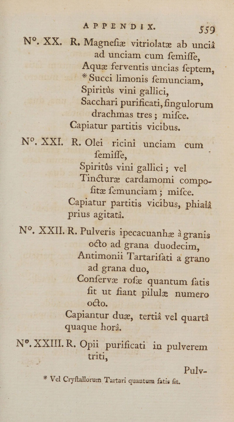 N°. XX. R, Magnefie vitriolate ab uncii ad unciam cum femiffe, Aquz ferventis uncias feptem, * Succi limonis femunciam, Spiritds vini gallici, Sacchari purificati, fingulorum drachmas tres; mifce. Capiatur partitis vicibus. N°, XXT. R. Olei ricini unciam cum femiffe, Spiritds vini gallici; vel Tincture cardamomi compo- fite femunciam; mifce. Capiatur partitis vicibus, phialj prius agitatd. N°, XXI.R. Pulveris ipecacuanhe 3 granis — octo ad grana duodecim, Antimonii Tartarifati a grano ad grana duo, Conferve rof quantum fatis fit ut fiant pilule numero octo. Capiantur duz, tertid vel quarta quaque hora. N°, XXUT.R,. Opii_ purificati in pulverem triti, Puly- * Vel Cryftallorum Tartari quantum fatis fit.