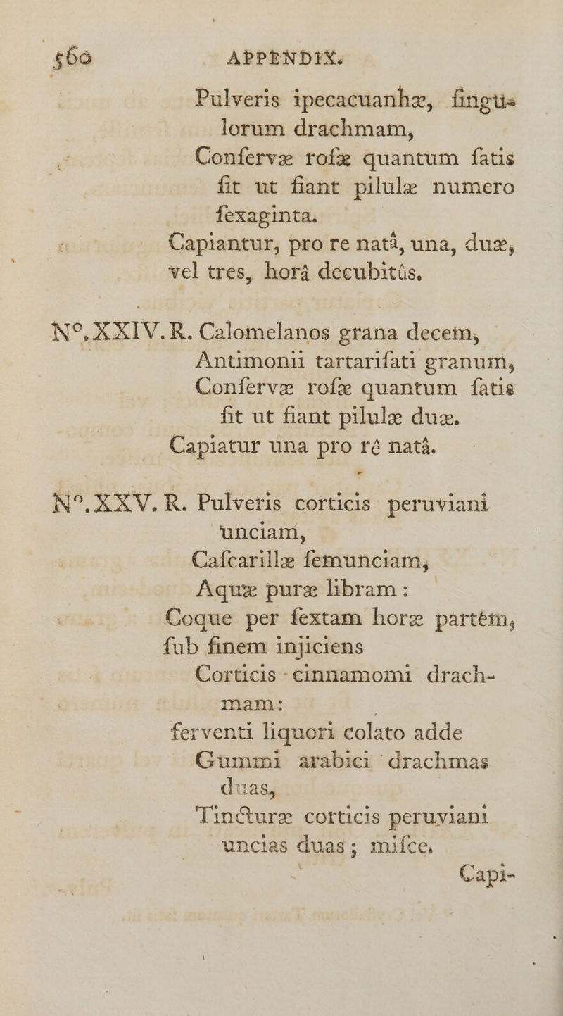 Pulveris ipecacuanhx, fingtis lorum drachmam, Conferve rofe quantum {atis fit ut fiant pilule numero fexaginta. | Capiantur, pro re nat4, una, dug, vel tres, hor4 decubitis, N°. XXIV.R. Calomelanos grana decem, Antimonii tartarifati granum, Conferve rofz quantum {atis fit ut fiant pilule due. _ Capiatur una pro ré nata. N°. XXV.R. Pulveris corticis peruviani unciam, ‘Cafcarille femunciam, Aque pure libram: — Coqgue per fextam hore partém, fub finem injiciens Corticis -cinnamomi drach- mam: | ferventi liquori colato adde Gummi arabici drachmas duas, Tincture corticis peruvian! uncias duas; mifce , Capi-