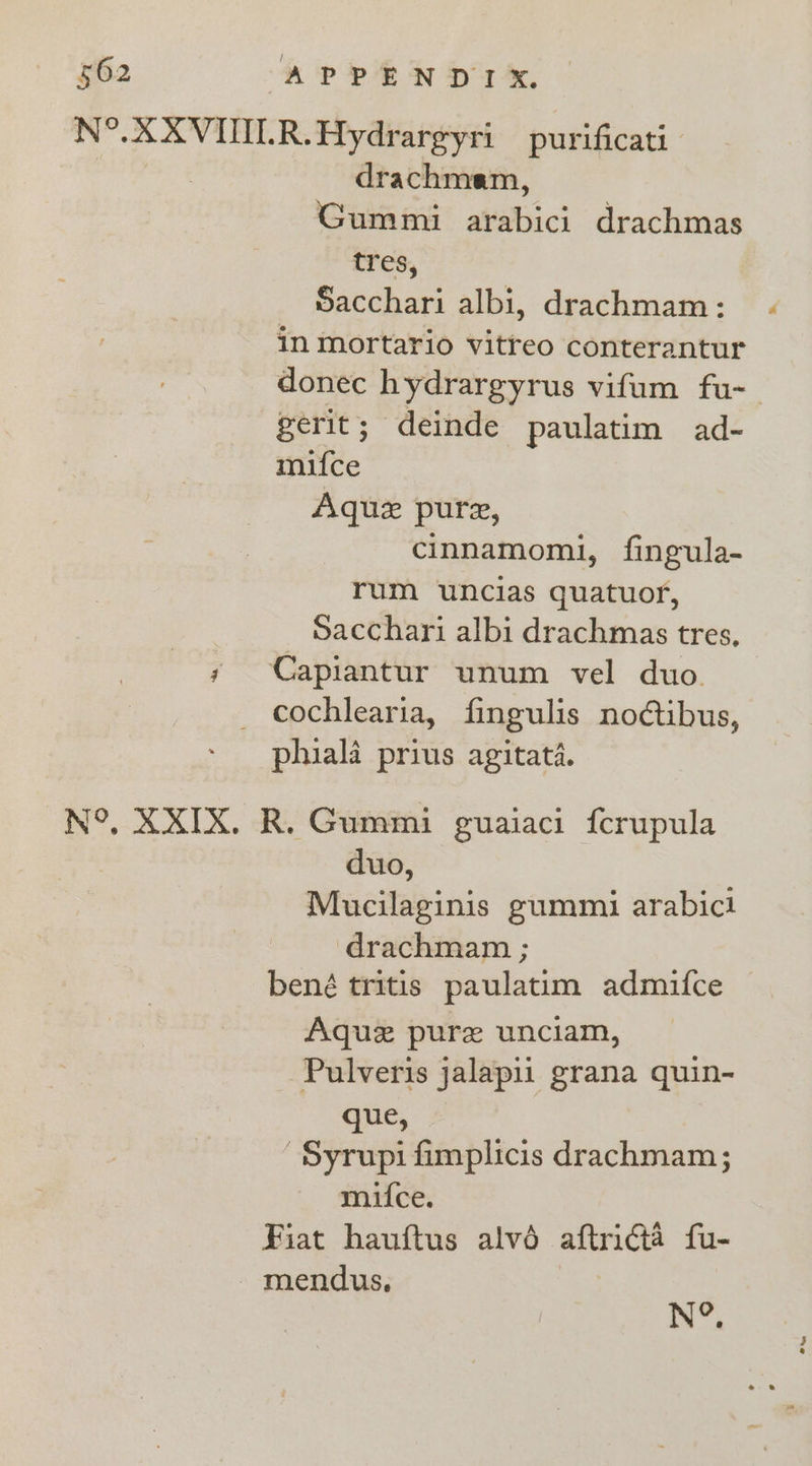 N°. XXVINLR.Hydrargyri purificati drachmam, Gummi arabici drachmas tres, Sacchari albi, drachmam: in mortario vitreo conterantur donec hydrargyrus vifum fu- gerit; deinde paulatim ad- mifce Aquz pure, cinnamomi, fingula- rum uncias quatuor, Sacchari albi drachmas tres, ; Capiantur unum vel duo cochlearia, fingulis no¢tibus, phiala prius agitata. N°, X XIX. R. Gummi guaiaci fcrupula duo, Mucilaginis gummi arabici drachmam ; bené tritis paulatim admifce Aquz pure unciam, Pulveris jalapii grana quin-~ que, -Syrupi fimplicis drachmam; mifce. Fiat hauftus alvéd aftricta fu- mendus, N°,