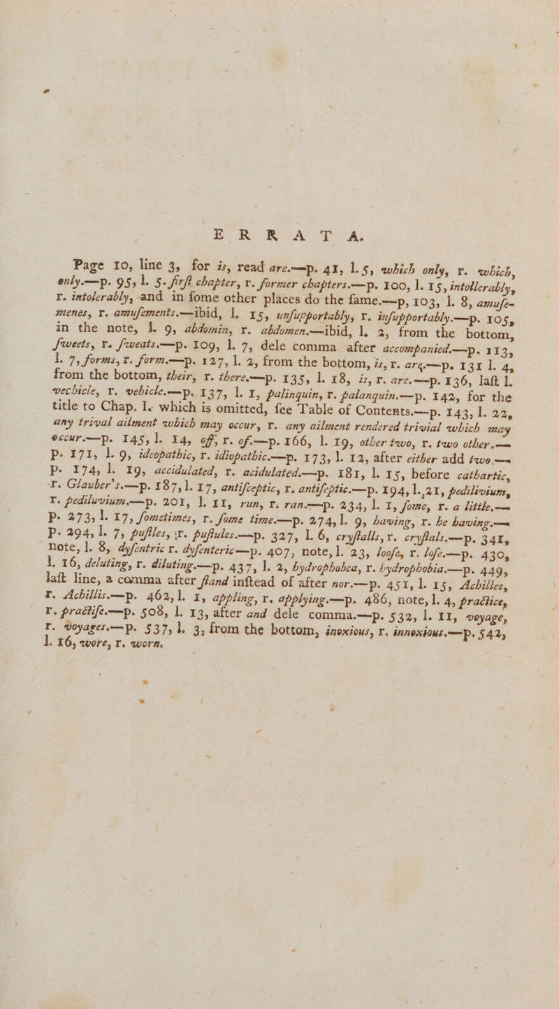 mR RAT A. Page 10, line 3, for is, read arem=p. 41, 1.5, which only, r. which, enly —p. 95,1. 5. Sip chapter, r. former chapters.—p. 100, 1. 15, intoblerably, r. intolerably, and in fome other places do the fame.—p, 103, 1. 8, amuje~ menes, Y. amufements.—ibid, |. 15, unfupportably, ¥. infupportably.—p. 105, in the note, 1. 9, abdomin, x. abdomen.—ibid, 1. 2, from the bottom, Sweets, rs fweats—p. Log, 1. 7, dele comma after accompanicd.—p. 113, 1. 7, forms, t. form—p. 127, 1. 2, from the bottom, és, r. arg—p. 131 1. 4, from the bottom, their, r. thereo=p. 135, 1. 18, is, r. are. —p. 136, lat 1. vechicle, ¥. vebiclemp. 137, 1. I, palinguin, r. palanquin.—p. 142, for the title to Chap. Is which is omitted, fee Table of Contents.—p. 143, 1. 22, any trival ailment which may occur, r. any ailment rendered trivial which may eccur.—p. 145, 1. 14, of, r. of-—p. 166, 1. 19, other two, r. two other.—— p- 171, 1. 9, ideopathic, r, idiopathic.—p. 173, \. 12, after either add two—= p- 174, 1. 19, accidulated, r. acidulated.—p. 181, 1. 15, before cathartic, ¥. Glauber’s.—p. 187, 1. 17, antifceptic, r. antifeptic.—p. 194, |. 41, pediliviun, T. pediluvium—p. 201, 1. 11, run, r. ran.——=p. 234, 1.1, fome, r. a litth,— P- 273, 1. 17, fometimes, r. fome time—p. 274, 1. 9, having, r. he having.— Pp. 294, 1. 7, puflles, sr. pupules—p. 327, 1. 6, cryftalls, x. cryfals—p. 34%, note, 1. 8, dyfeatric r. dyfenteric—p. 407, note, 1. 2 3 boofey r. lofe.—p. 430, L. 16, deluting, r. diluting. —p. 437, 1. 2, hydrophobca, x. hydrophobia.—p. 449, laft line, a comma after frand inftead of after nor.—p. 451, 1.15, Achilles, tr. Achillis—p. 462,1. 1, appling, r. applying.—p. 486, note, 1. 4, practice, lr. pradtife—p. 508, 1. 13, after and dele comma.—p. 532, l. I1, voyage, T. voyages.—p. 537,1, 3, from the bottom, iaoxious, r. INNOXIOKS.—P. 542,