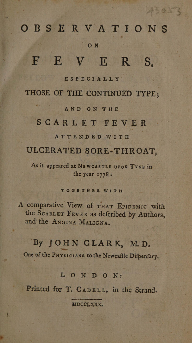 OBSERVATIONS ry ON ay ated Daerah aud Canin Aaa bo ESPECIALLY THOSE OF THE CONTINUED TYPE; AND ON THE : | SCARLET FEVER | aah stag ala WITH -ULCERATED SORE-THROAT, As it appeared at NewcAsTLeE upon TYNE in the year 1778: TOGETHER WITH A comparative View of rHat Eprpemic with the ScarteT Fever as defcribed by ne and the ANGING MALIGNA. | By JOHN CLARK, MD. One of the Puysicians tothe Newcaftle Digtuacy LON DON: Printed for T. Cape tu, in the Strand. MDCCLXXX.
