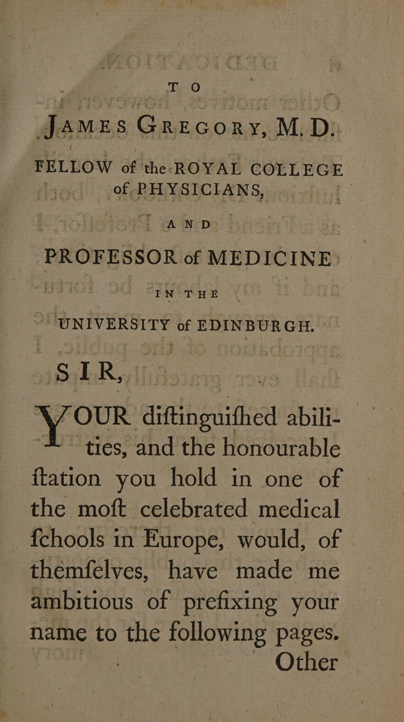 To James Gazcony, M. D: FELLOW of the: ROYAL COLLEGE of. PHYSICIANS, t A Wyse | PROFESSOR of MEDICINE. IN THE “UNIVERSITY of EDINBUR GH. us 7 R, ‘ | your diftingwithed bie ties, and the honourable ftation you hold in one of the moft celebrated medical {chools in Europe, would, of | themfelves, have made me ambitious of prefixing your name to the following pages. | ~~ Other:
