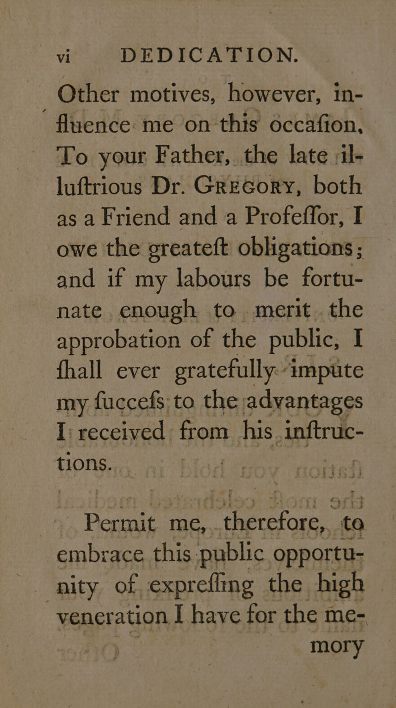Other motives, however, in- . fluence: me on this éccafion, To your Father, the late :il- luftrious Dr. Greeory, both as a Friend and a Profeflor, I owe the greateft obligations; and if my labours be fortu- nate enough to merit. the approbation of the public, J fhall ever gratefully: impute my fuccefs to the advantages I received from his. inftruc- tions. pg se me, a: RP to embrace, this. public opportu- nity of exprefling the high -vener ation I have for the me- mory