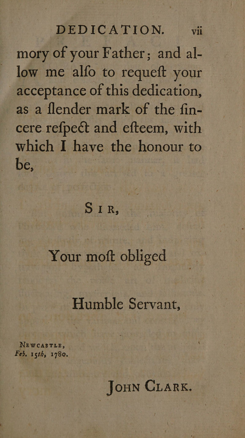 mory of your Father; and al- low me alfo to requeft your | acceptance of this dedication, as a flender mark of the fin- cere refpect and efteem, with which I have the honour to Desi; ER; Your moft obliged Humble Servant, NEWCASTLE, Feb, 15th, 1780. Joun Crark.