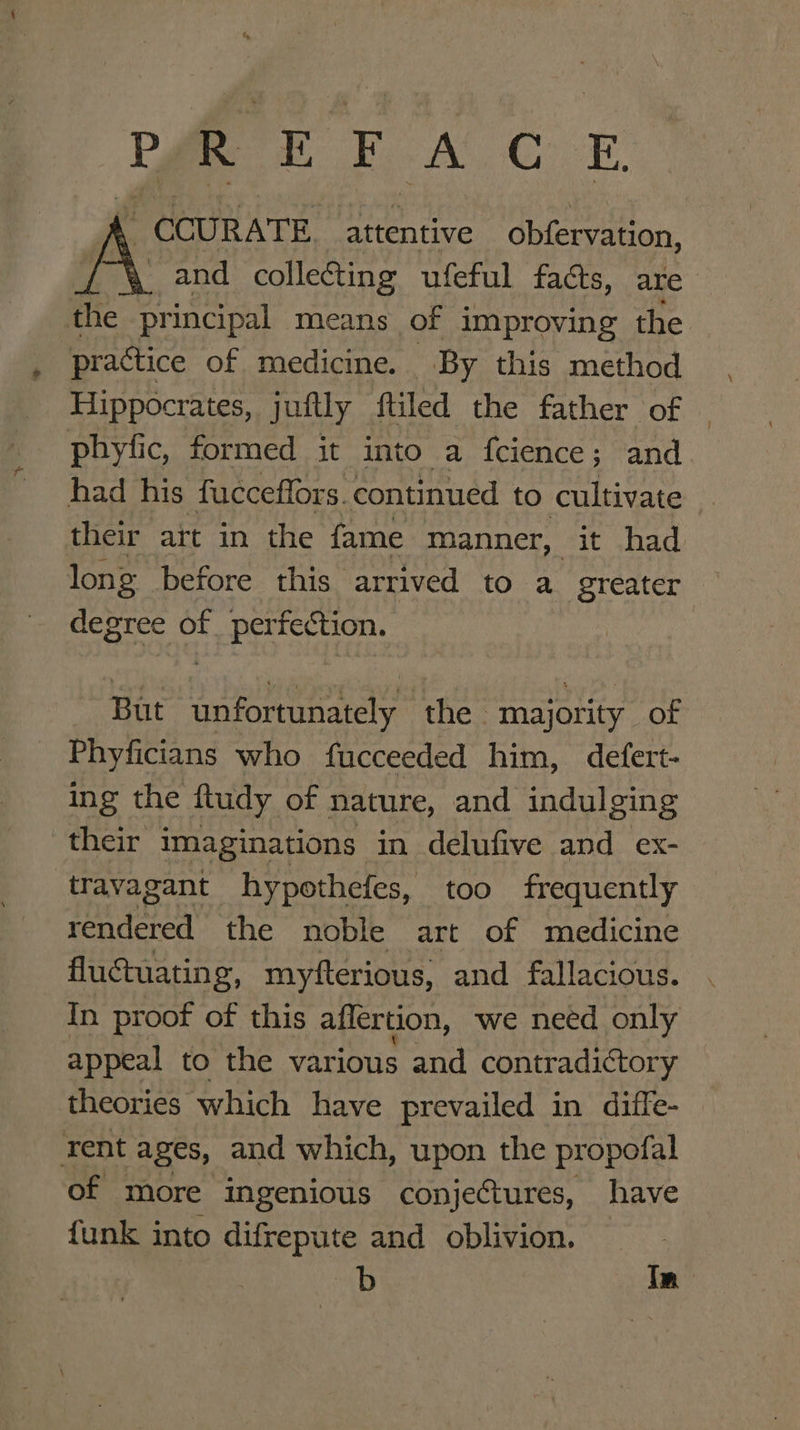 PREFACE ACCURATE attentive obfervation, A and collecting ufeful faéts, are the principal means of improving the practice of medicine. By this method Hippocrates, juftly ftiled the father of | phyfic, formed it into a fcience; and had his fucceffors. continued to cultivate “ their att in the fame manner, it ,.had. long before this arrived to a greater degree of perfection. | But unfortunately the majority of Phyficians who fucceeded him, defert- ing the ftudy of nature, and indulging their imaginations in delufive and ex- travagant hypothefes, too frequently rendered the noble art of medicine fluctuating, myfterious, and fallacious. In proof of this aflertion, we need only appeal to the var ious and contradictory theories which have prevailed in diffe- rent ages, and which, upon the propofal of more ingenious conjectures, have funk into difrepute and oblivion. b Tn
