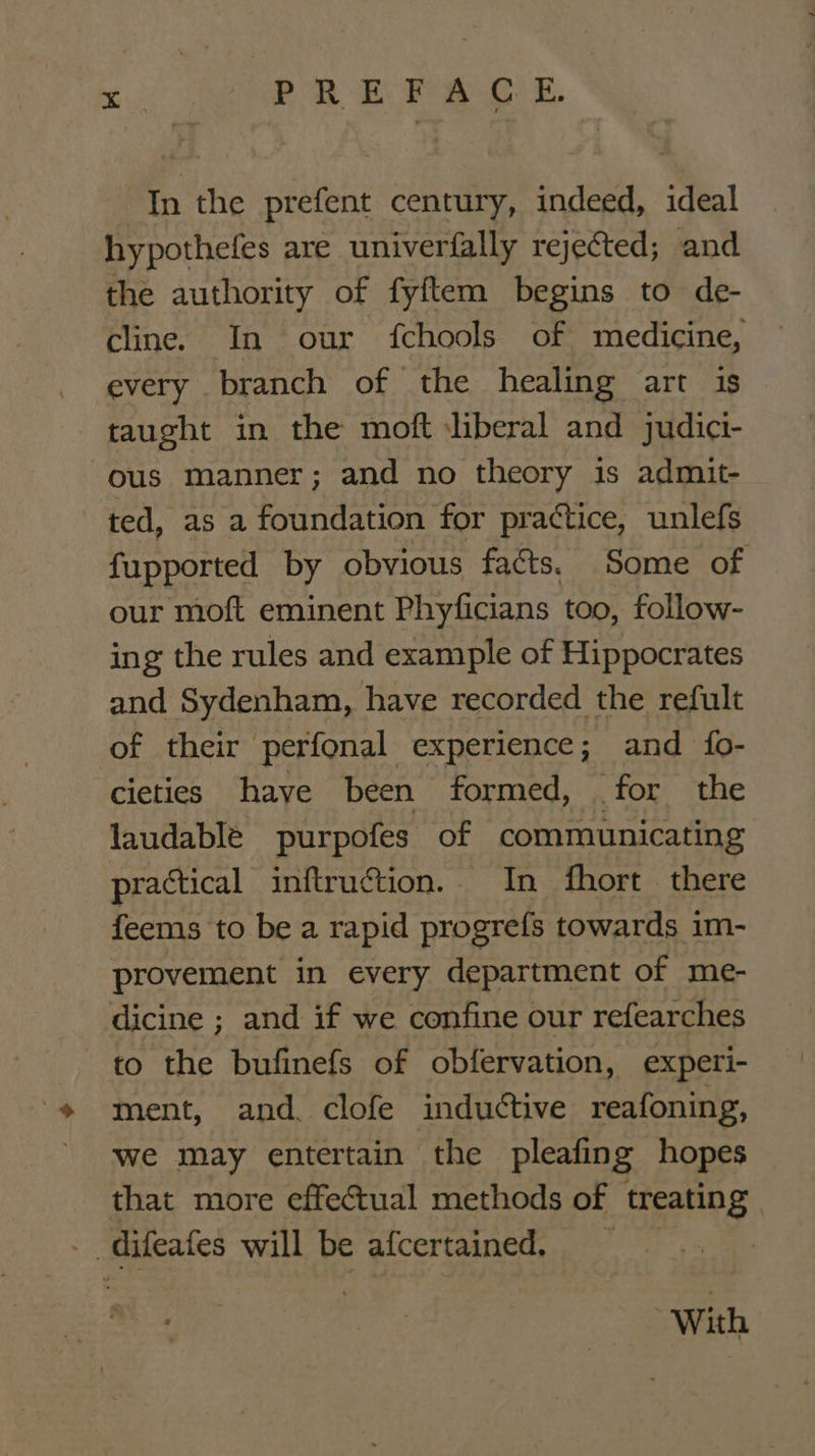 In the prefent century, indeed, ideal hypothefes are univerfally rejected; and the authority of fyftem begins to de- cline. In our fchools of medicine, every branch of the healing art is taught in the moft liberal and judici- ous manner; and no theory is admit- ted, as a foundation for practice, unlefs fupported by obvious facts. Some of our moft eminent Phyficians too, follow- ing the rules and example of Hippocrates and Sydenham, have recorded the refult of their perfonal experience; and {fo- cieties have been formed, for the laudable purpofes of communicating practical inftruction.. In fhort there feems to be a rapid progrefs towards 1m- provement in every department of me- dicine ; and if we confine our refearches to the bufinefs of obfervation, experi- ment, and. clofe inductive reafoning, we may entertain the pleafing hopes that more effectual methods of treating - difeates will be afcertained, With