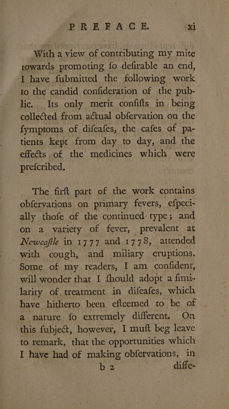 With a view of contributing my mite towards promoting fo defirable an end, I have fubmitted the following work to the candid confideration of the pub- lic. Its only merit confifts in being colleGted from actual obfervation on the fymptoms of difeafes, the cafes of pa- tients kept from day to day, and the effets of the medicines which were prefcribed. ae The firft part of the work contains obfervations on primary fevers, efpeci- ally thofe of the continued type; and on a variety of fever, prevalent. .at Newcafile in 1777 and 1778, attended with cough, and miliary eruptions. Some of my readers, | am confident, will wonder that I fhould adopt a fimi- larity of treatment in difeafes, which have hitherto been efteemed to. be of a nature fo extremely different. On ‘this fubject, however, I muft beg leave to remark, that the opportunities which I have had of making obfetvations, in b2 7 diffe-