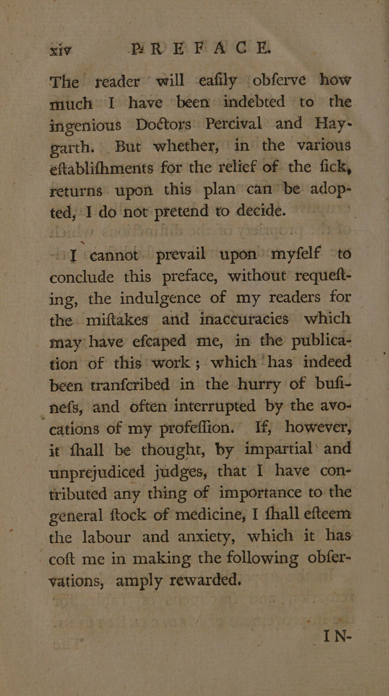 Sie PREFACGE The reader ‘will eafily obferve how much I have ‘been indebted to the ingenious Doétors Percival and Hay- garth. But whether, in the various eftablithments for the relief of the fick, returns upon this plan can be adop- ted, : do not pretend to decide. ng cannot prevail upon epee to briaeiite this preface, without’ requeft- ing, the indul gence of my readers for the miftakes and inaccuracies which may have efeaped me, in the publica- tion of this work; which has indeed been tranfcribed in the hurry of bufi- | nefs, and often interrupted by the avo- cations of my profeffion. If, however, unprejudiced judges, that I have con- tributed any thing of importance to the general ftock of medicine, I fhall efteem the labour and anxiety, which it has -coft me in making the following obfer- vations, amply rewarded. esis &lt;d