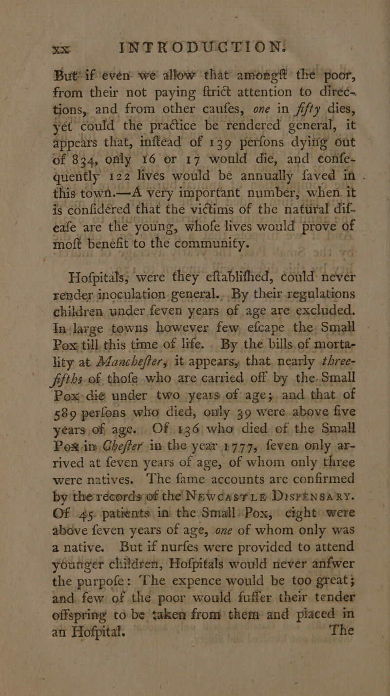 But if even we' allow that amonef the poor, from their not paying ftrict attention to diréé~ tions, and from other caufes, one in fifty dies, yet could the praétice be rendered general, it appears that, inflead of 139 perfons dying out of 834, only 16 or 17 would die, and ¢onfe- quently 122 lives would be annually faved in . this town. —A very important number, when it is confidéred that the victims of the natural dif- eafe are the young, whofe lives would prove of moft benefit to the community. | Hofpitals; were they eftablithed, could: never render inoculation. general... By their regulatrons _ children, under feven years of age are excluded. In: large towns however. few. efcape the Small - Pox till. this time of life. . By the bills.of morta- hty at Manchefters it appears, that. nearly three- pfths. of. thofe who are carried off by the. Small ‘Pox: die under two years of age; and that of 589 perfons who died, only 39 were above five years, of age. Of 136 who died of the Small Pos im, Gheffer in the year 1777, feven only ar- rived at feven years of age, of whom only three were natives. The fame accounts are confirmed by the records of the Newcastie Dispensary. Of 45. patients in the SmallPox, eight were above feven years of age, one of whom only was anative. But if nurfes were provided to attend younger children, Hofpitals would never anfwer the purpofe: ‘The expence would be too great; and. few of the poor would fuffer their tender offspring to be taken from them and placed m an Hofpital. | + ee