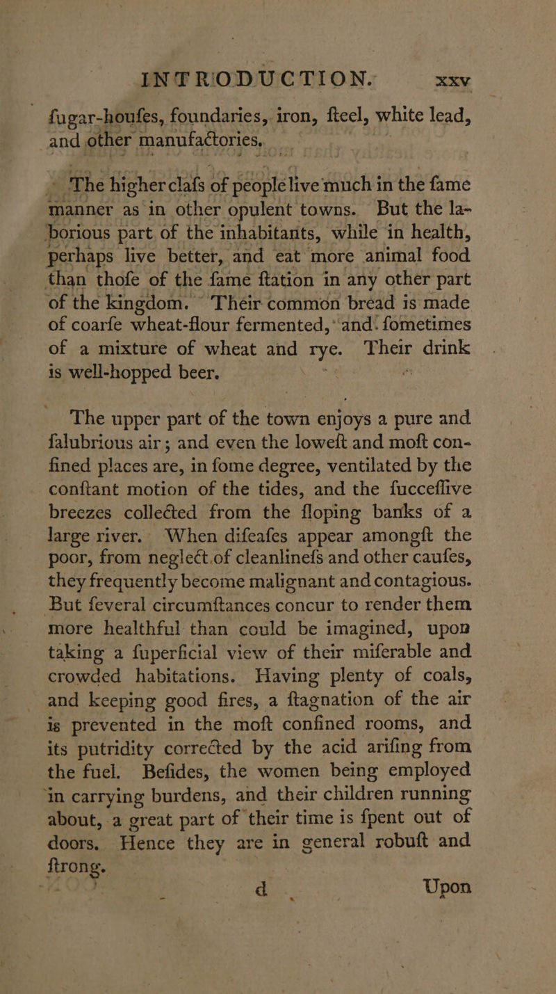 fugar-houfes, foundaries, iron, fteel, white lead, and other manufactories,. | 7 he higher clafs Ss sasha live much in the fame manner as in other opulent towns. But the la- Dorious part. of the inhabitants, while ‘in health, perhaps live better, and eat more animal food than thofe of the fame ftation in any other part of the kingdom. © Their common bread is made of coarfe wheat-flour fermented, ‘and. fometimes of a mixture of wheat and oeuee Their drink is well-hopped beer. The upper part of the town enjoys a pure and falubrious air; and even the loweft and moft con- fined places are, in fome degree, ventilated by the conftant motion of the tides, and the fucceflive breezes colleéted from the floping banks of a large river. When difeafes appear amongft the poor, from negle¢t.of cleanlinefs and other ‘caufes, they frequently become malignant and contagious. But feveral circumftances concur to render them more healthful than could be imagined, upon taking a fuperficial view of their miferable and crowded habitations. Having plenty of coals, and keeping good fires, a ftagnation of the air ig prevented in the moft confined rooms, and its putridity corrected by the acid arifing from the fuel. Befides, the women being employed ‘in carrying burdens, and their children running about, a great part of their time is {pent out of doors. Hence they are in general robuft and ftrong. 3 t OO Pe | Upon