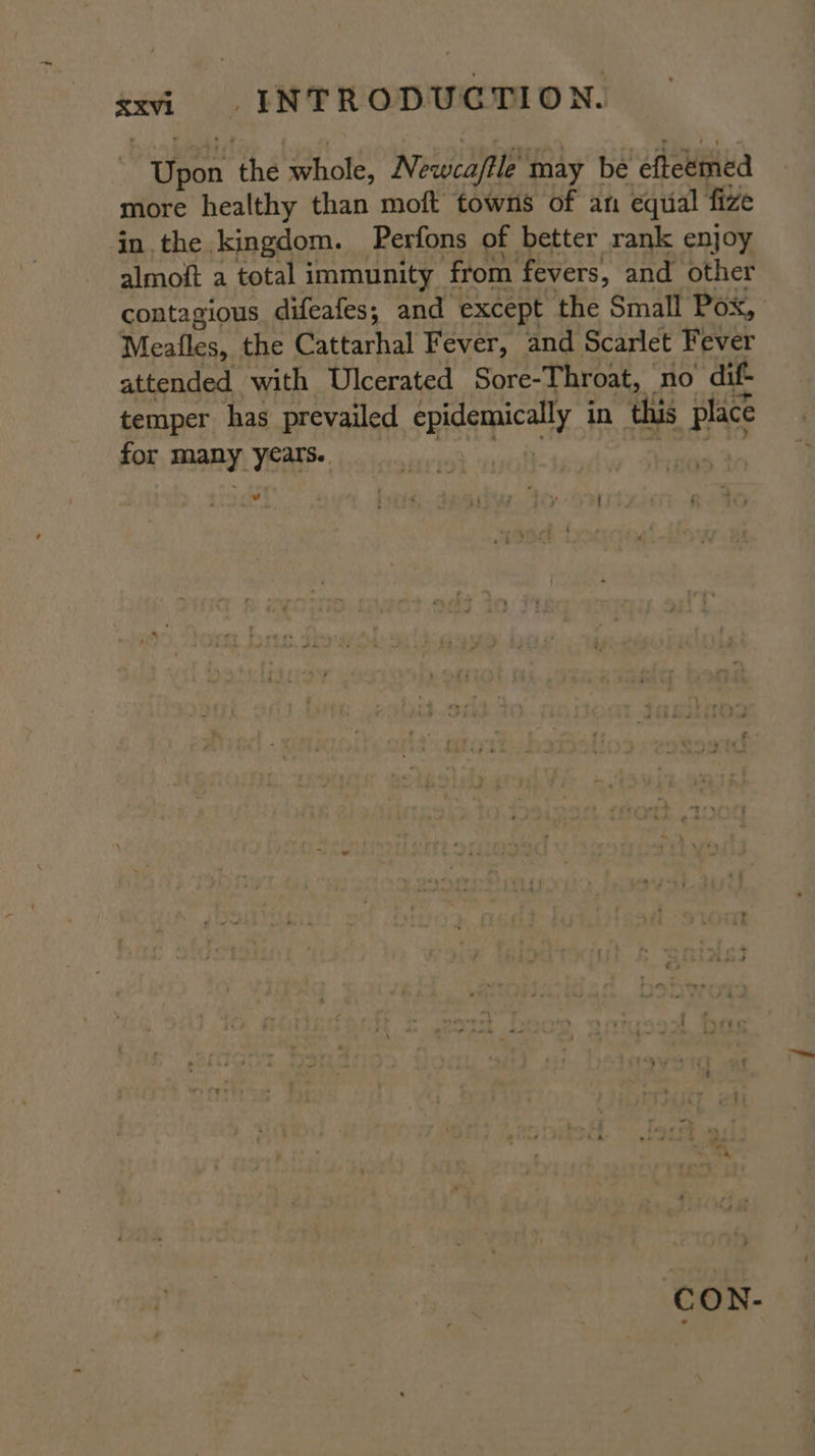 iron ‘the whole, Newca/tle may be efteemed more healthy than moft towns of an equal fize in. the kingdom. Perfons of better rank enjoy almoft a total immunity from fevers, and other contagious difeafes,; and except the Small Pox, Meafles, the Cattarhal Fever, and Scarlet Fever attended with Ulcerated Sore-Throat, no dif- temper has prevailed sReAry in this Bats for rc) years. pul ‘ Po md ipbtay “Sey CON-