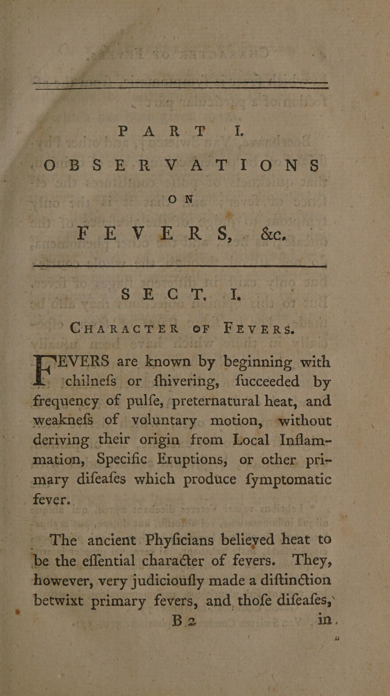 eOupB SOR Re Nara Pee Ne RY ON nadir Verge R oe, 6 BG ott wi acl ‘CHARACTER OF FEVERS. ‘EVERS are known by beginning with t, ‘chilnefs or fhivering, fucceeded by frequency of pulfe, preternatural heat, and weaknefS of voluntary. motion, ‘without deriving their origin from Local Inflam- mation, Specific. Eruptions, or other pri- | mary difeafes which ee fymptomatic _ fever. “The: ancient. Phyficians believed heat to be the effential charaéter of Pei They, however, very judicioufly made a diftinction betwixt aaa fevers, and, thofe cngee? B2 in,