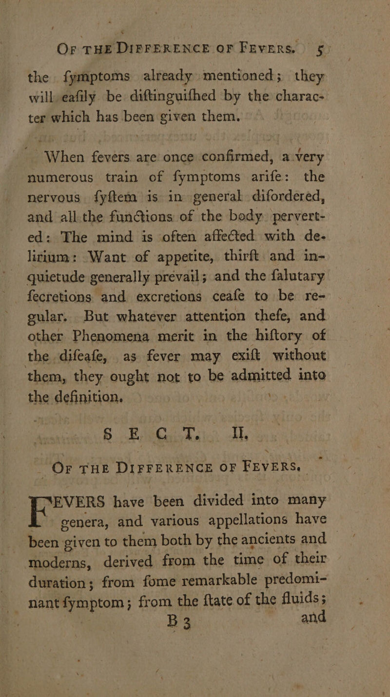 4 Or THE DIFFERENCE OF FEVERS. ® the fymptoms already mentioned; they | will eafily be diftinguifhed by the charac: ter which has been given them. ie “When forokin are once wiehchi dens avery numerous train of fymptoms arife: the nervous fyftem is in general difordered, and all.the functions of the body. pervert- ed: The mind is often affected with de- lirium: Want of appetite, thirft and in- quietude generally prevail; and the falutary gular. But whatever attention thefe, and other Phenomena merit in the hiftory of the difeafe, as fever may exit without them, they ought not to be admitted into the definition, i B Reo dee lish, hts Or THE DIFFERENCE OF FEVERS, — TYEVERS have been divided into many genera, and various appellations have been given to them both by the ancients and moderns, derived from the time of their duration; from fome remarkable predomi- _ nant mn bton ; from the ftate of the fluids; ey B3 and