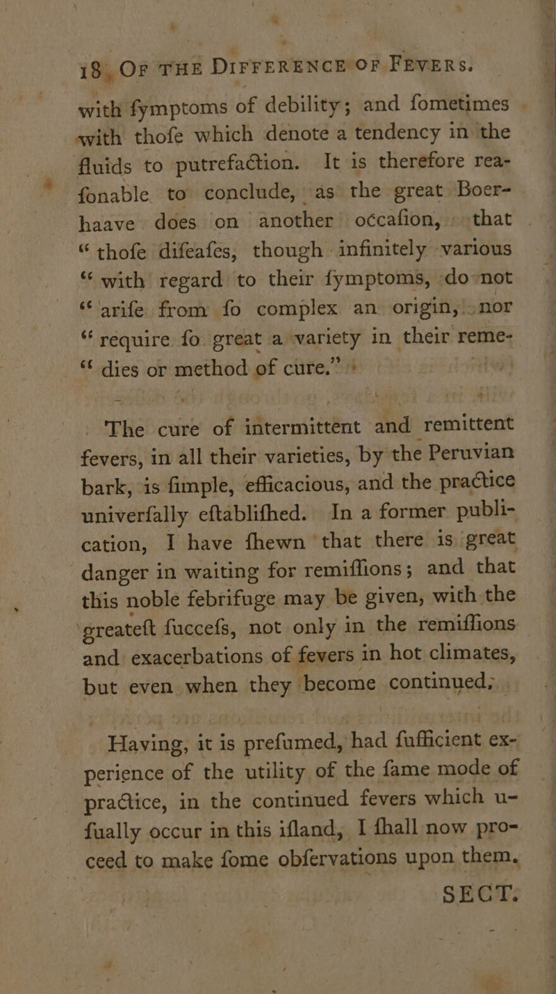 ‘ | 18, OF THE DIFFERENCE OF FEVERS. with fymptoms of debility; and fometimes | avith thofe which denote a tendency in the fluids to putrefaction. It is therefore rea- fonable to conclude, as the great Boer- haave does on another o¢cafion, that “ thofe difeafes, though infinitely various “‘ with regard to their fymptoms, do not saree from fo complex an origin, |: nor require fo great a are in their reme- *¢ dies or method of clife.”: | The cure of Mterniiteent and remittent fevers, in all their varieties, by the Peruvian bark, is fimple, efficacious, and the practice univerfally eftablifhed. In a former publi- cation, I have fhewn ‘that there is great danger in waiting for remiffions; and that this noble febrifuge may be given, with the . ereatett fuccefs, not only in the remiffions and exacerbations of fevers in hot climates, but even when they become continued, Having, it is prefumed, nde fofiecinaiae ex- perience of the utility of the fame mode of practice, in the continued fevers which u- fually occur in this ifland, I fhall now pro- ceed to make fome obfervations upon them. SECT.