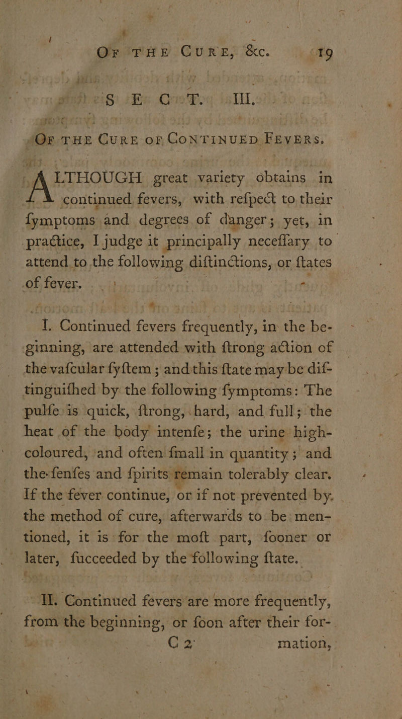 GQreerry Cures ke. |) chy Pi eiS) {Be Ore Fog is TlL.v: pete i 2h 6 ee r /OF THE CURE oF GONTINUED FEVERs. ig LTHOUGH great variety obtains in A continued fevers, with refpect to their — fymptoms and degrees of danger; yet, in practice, I judge it principally neceffary to. attend to the following Fa ESIORS, or ftates BN ee woe hs ey I. Continued fevers frequently, in the be- ginning, are attended with ftrong action of _ thevafcular fyftem ; andthis {tate may be dif- tinguifhed by the following fymptoms: The pulfe is quick, ftrong, hard, and full; the heat of the body intenfe; the urine high- coloured, ‘and often {mall in quantity ; and the-fenfes and {pirits)memain tolerably clear. If the fever continue, or if not prevented by. | the method of cure, afterwards to be: men- tioned, it is for the moft part, fooner or _ later, fucceeded by the following ftate. “IL. Continued feversare more frequently, from the beginning, or foon after their for-. C's mation,