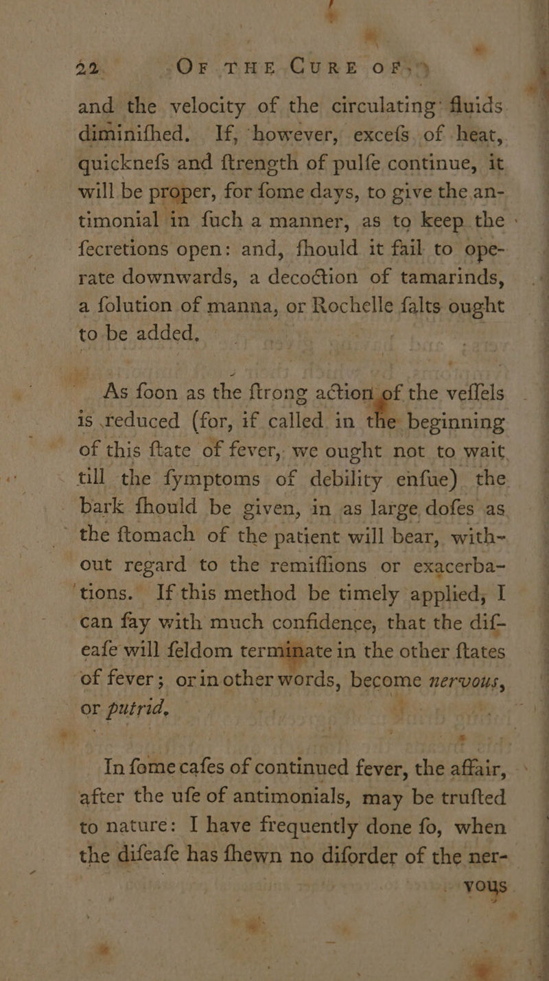 f ? * \ A, OF. THE.CURE OF, and the velocity of the circulating’ fluids diminifhed. If, “however, excefs. of heat, will be proper, for fome days, to give the an- fecretions open: and, fhould it fail to ope- rate downwards, a decoction of tamarinds, a folution of manna, or Rochelle {alts ought to be added, ' OAS foon as the ftrong action of the veflels is reduced (for, if called in ne’ beginning bark fhould be given, in as large dofes as ~~ the ftomach of the patient will bear, with- out regard to the remiflions or exacerba- ‘tions. Ifthis method be timely” applied; I can fay with much confidence, that the dif- eafe will feldom terminate in the other ftates ‘of fever; orin other words, become nervous, or r putrid, | | 4 * In fome cafes of continued fever, the aft after the ufe of antimonials, may be trufted