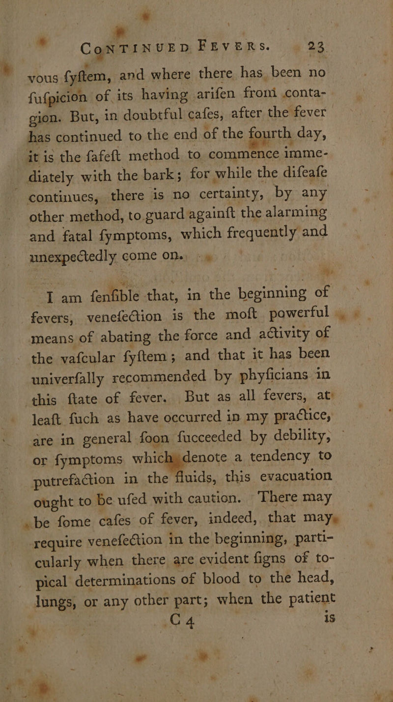 ” Con TINUED FEVERS. 23. vous (yftem, and where there has, been no fufpicion of its having arifen front conta- gion. But, in doubtful cafes, after the fever has continued to the end of the ourth day, iti ig the fafeft method to commence imme- diately with the bark; for while the difeafe continues, there is no certainty, by any other method, to guard againft the alarming and fatal fymptoms, which frequently and unexpectedly game ODay (ie ey 3 am fenfible chan in ‘the beginning of fevers, venefeGion is the moft powerful. _ means of abating the force and activity of “ithe vafcular fyftem ; and that it has been univerfally recommended by phyficians in this ftate of fever. But as all fevers, at leaft fuch as have occurred in my practice, are in general foon fucceeded by debility, © or fymptoms Rie, sie a tendency to putrefaction in the fluids, this evacuation ought to be ufed with caution. ‘There may be fome cafes of fever, indeed, that may, require venefection in the beginning, parti- cularly when there are evident figns of to- pical determinations of blood to the head, lungs, or any other part; when the patient 2 C4 is ” *