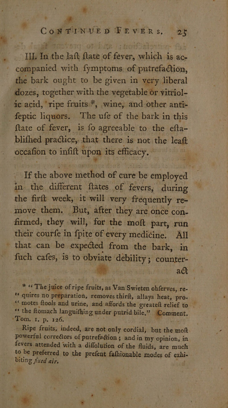 . ¥ * , : ‘ nt CoW TFINUVED FEVERs, as i ILL, In the Jatt flate of fever, which is ac- companied with fymptoms. of putrefaction, the bark ought to be given in very liberal | dozes, together withthe vegetable or vitriol- ic acid, ‘ripe fruits *, wine, and other anti- _feptic liquors. The ufe of the bark in this {tate of fever, is fo agreeable to the efta- blifhed practice, that. there is not the leaft occafion to infift tipon ity fhibacy, wie! *! 7 - Tf the above method of cure be employed in. the different ftates of fevers, during the firft week, it will very frequently re- | move them, But, after they are once con- firmed, they will, for the moft part, run their courfe in fpite of every mediéine. All - that can be expected from the bark, in fuch cafes, is to obyiate debility ; counter- en act * «« The juice of ripe fruits, as Van Swieten obferves, re- ‘© quires no preparation, removes thirft, allays heat, pro- «motes ftools and urine, and affords the greatelt relief to .. ** the ftomach languifhing under putrid bile,” ‘Comment. ‘Tom. 1, p. 126. ise ve Ripe fruits, indeed, are not only cordial, but the moft powerful correétors of putrefa¢tion ; and in my opinion, in. fevers attended with a diffolution of the fluids, are much to be preferred to the prefent fathionable modes of exhi- biting fixed air. ¢