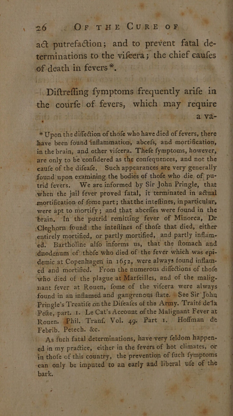 fe e +: w ° 26° Ore TEE CURE OF a act putrefaction; and to prevent fatal de- terminations to the vifeera; the chief caufes idem Aas | Diftreffing fymptoms frequently arife in the courfe! of fevers, which may require | ; _ ava- ¥ Loe Sh have been found inflammation, abcefs, and mortification, caufe of the difeafe. Such appearances are very generally found upon examining the bodies of thofe who die of pu- trid fevers. We are informed by Sir John Pringle, that when the jail fever proved fatal, it terminated in actual mortification of fome part; thatthe inteftines, in particular, were apt to mortify ; and that abcefles were found in the ‘brain. In the putrid remitting fever of Minorca, Dr Cleghorn found) the inteftines of thofe that died, either entirely mortified, or partly mortified, and partly inflam- ‘ed. Bartholine alfo informs us, that the ftomach and demic at Copenhagen in 1652, were always found inflam- ed and mortified. From th numerous diflections of thofe who died of the plague eis. and of the malig- nant fever at Rouen, fome of the vifcera were always found in an inflamed and gangrenous ftate. » See Sir John Pelte, part. 1. Le Cat’s Account of the Malignant Fever at Rouen. §Phil. Tranf. Vol. 49. Part 1. Hoffman de Febrib. Petech. &amp;c. yes Weis a As fuch fatal determinations, have very feldom happen- ed in my practice, either in the fevers of hot climates, or bark. , ¢ 3 4 P mt a a a a es a Satictiaiaie i, —— hy