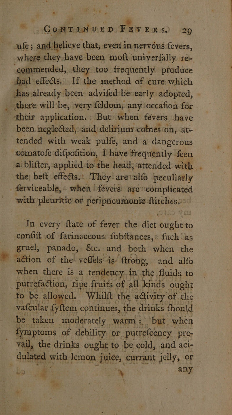 ule; and believe that, even in nervous fevers, where they,have been moft uniyerfally re- commended, they too frequently: ptoduce been. neglected, and, deliriuny comes a on, ate comatofe difpofition, I have frequently feen + the; beft effeéts.: They arevalfo peculiarly with pleuritic or peripneumonie ftitches.:: In every ftate of fever the diet ought to comfift of farinaceous: fubftances,: fuch as gruel, panado, &amp;e. and both when the ‘ation of the- veffels is. ‘ftrohg, and alfo when there is a tendency in the. fluids to vafcular fy em ‘continues, the drinks fhould be taken moderately warm : but when fymptoms of debility or. putrefcency pre- vail, the drinks. ought to be cold, and aci-