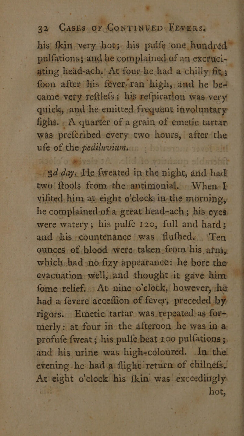 - hr i r . 32 GASES. OF. CoNTINUED: FEVERS, pulfations;. and he complained. of an excruci- came. very reftlefs; his refpiration was very quick, -and he. emitted, frequent involuntary: fighs. . A quarter of a grain of emetic tartar was preferibed: every two hours, after the ufe of the HIG : ) a rad ae He foreated j in ete de and hac two! ftools from the -antimonial.). When L vifited, him, at, eight o'clock in-the morning, he complainedaof a greatihead-ach; his eyes, were watery; his pulfe 120, full and hard; and chis countenance was flufhed. . ‘Ten ounces of blood were: taken. from his vatnay evacuation well,.and thought it gave him fome relief: ; At nine o'clock, however, :hé rigors. Emetic tartar, was repeated)as for-. mierly: at four in the afteroon he was in a: _ profufe fweat ; his pulfe-beat 100 pulfations 5, f evening he had a: flight return: of chilnefs. At es cha o'clock. his fkin. v was exceedingly. hot,