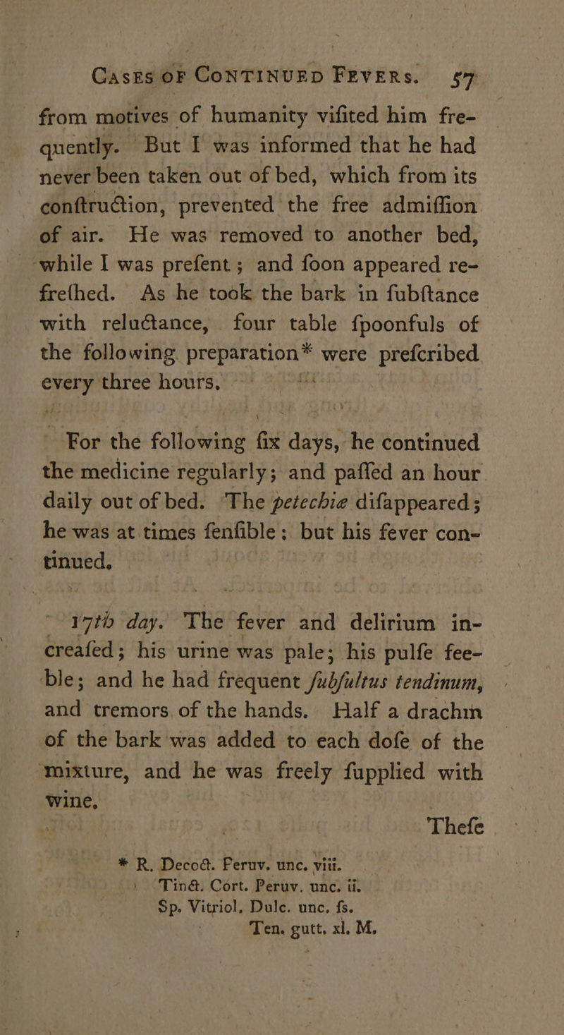 from motives of humanity vifited him fre- quently. But I was informed that he had never been taken out of bed, which from its conftru@tion, prevented the free admiffion of air. He was removed to another bed, while I was prefent ; and foon appeared re- frefhed. As he took the bark in fubftance with reluctance, four table fpoonfuls of the following fine iat big were prefcribed every three hours, = For the following fix days, he continued the medicine regularly; and paffed an hour daily out of bed. ‘The petechie difappeared ; he was at times fenfible ; but his fever con- tinued, 17th day. The fever and delirium in- creafed; his urine was pale; his pulfe fee- ble; and he had frequent /wb/ultus tendinum, ne tremors of the hands. Half a drachm of the bark was added to each dofe of the ‘mixture, and he was freely fupplied with wine, * R, Decod. Peruv. unc. viii. Tin@. Cort. Peruv. unc. ii. Sp. Vitriol, Dulc. unc, fs. Ten. gutt. xl, M.