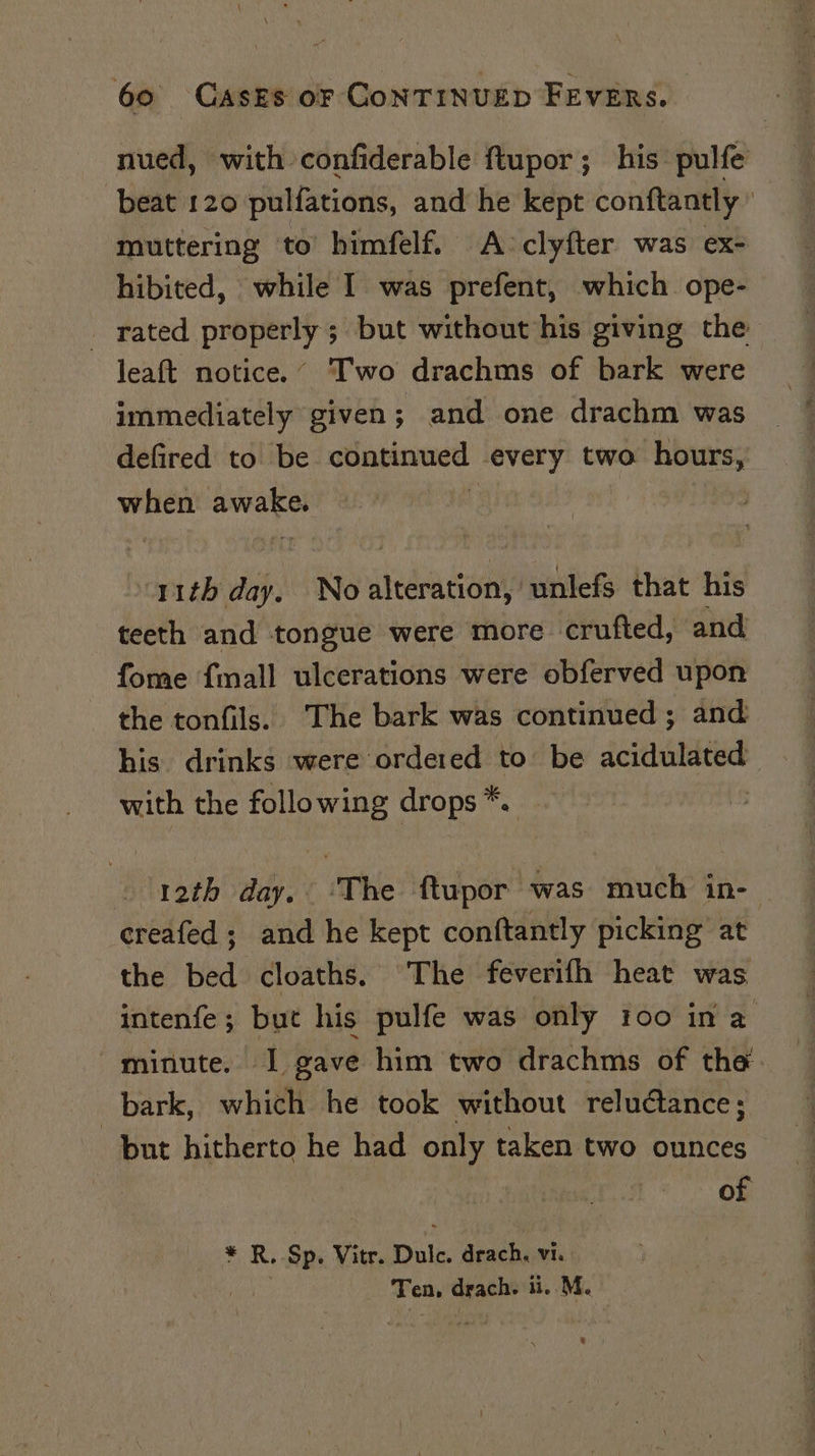 nued, with confiderable ftupor; his pulfe beat 120 pulfations, and he kept conftantly ) muttering ‘to himfelf. A-clyfter was ex- hibited, while I was prefent, which ope- _ rated properly ; but without his giving the leaft notice.’ Two drachms of bark were immediately given; and one drachm was defired to be continued every two hours, when awake. j 11th day. No alteration, unlefs that his teeth and tongue were more crufted, and fome {mall ulcerations were obferved upon the tonfils. The bark was continued; and his drinks were ordered to be acidulated with the following drops *. | 12th day. The ftupor was much in- creafed; and he kept conftantly picking at the bed cloaths. The feverifh heat was intenfe; but his pulfe was only 100 in a minute. I gave him two drachms of the. bark, which he took without reluctance; but hitherto he had only taken two ounces of * R. Sp. Vitr. Dulc. drach. vi. Ot ey Ten, drach. ii. M. i eee