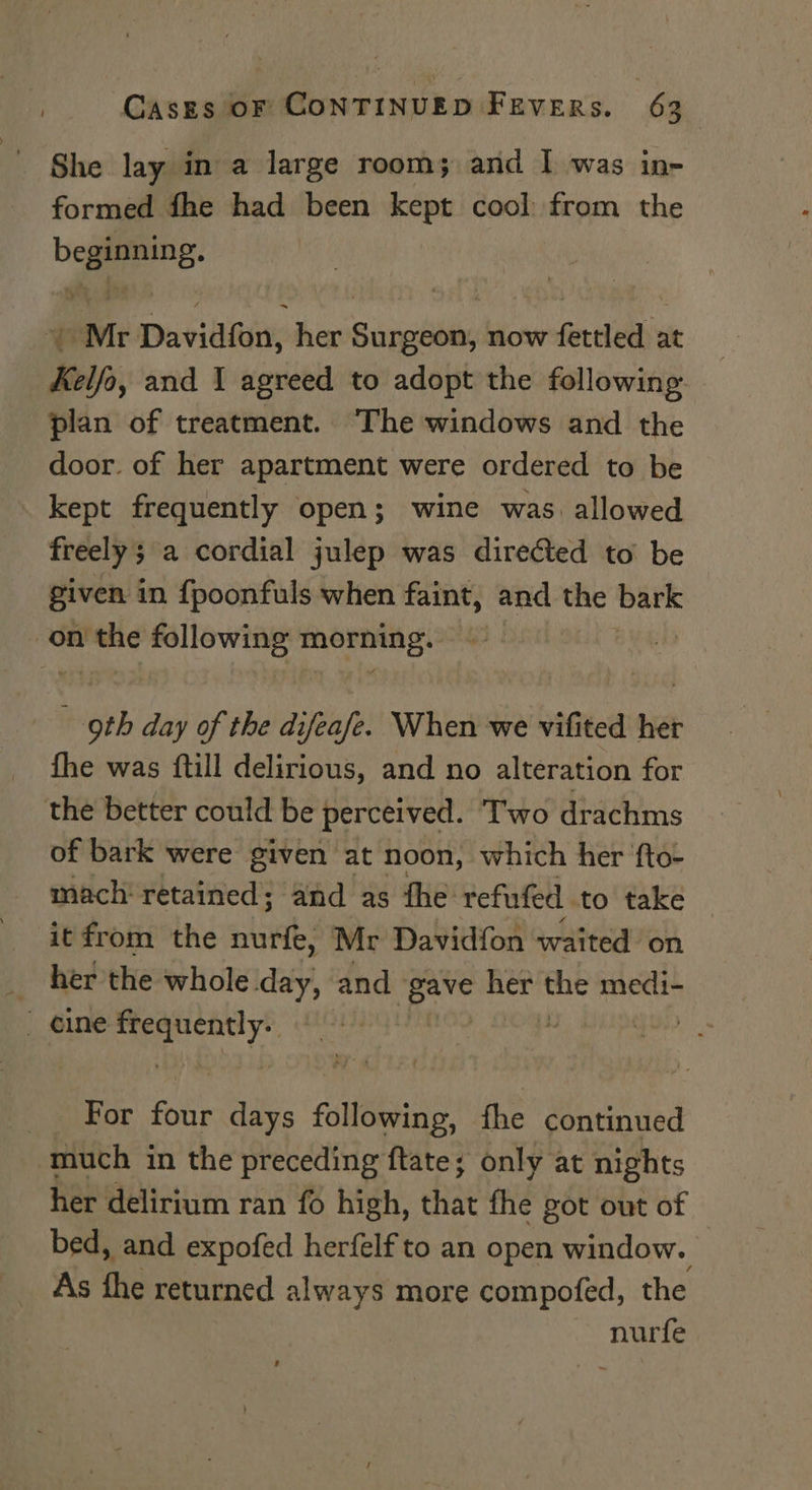 She lay in a large room; and I was in- formed fhe had been kept cool from the bag: ¥ Mr Davidion, her Bape now ficcteltis at Kelfo, and 1 agreed to adopt the following plan of treatment. The windows and the door. of her apartment were ordered to be _ kept frequently open; wine was. allowed freely 5 a cordial julep was directed to be given in {poonfuls when faint, and the bark on soa following sci dy - oth day of the difeafe. When we vifited her fhe was ftill delirious, and no alteration for the better could be perceived. Two drachms of bark were given at noon, which her ‘fto- mach retained; and as the refufed. to take it from the nuns Mr Davidfon waited on _ her the whole day, and a her the medi-  eine Scant | For ats days following, fhe continued much in the preceding ftate; only at nights her delirium ran {6 high, that the got out of bed, and expofed herfelf to an open window. As the returned always more compofed, the nurfe