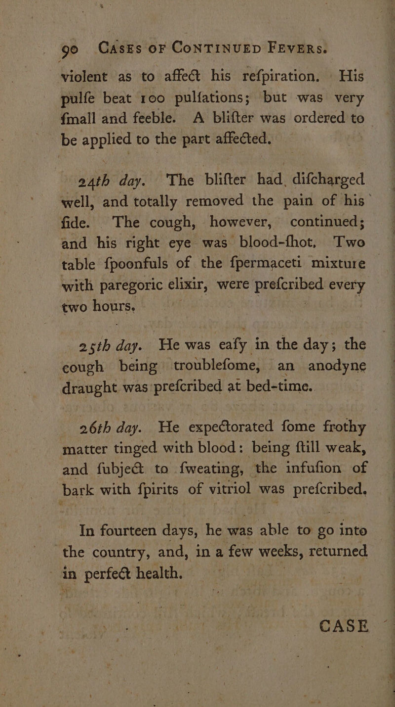 violent as to affe&amp;t his refpiration. His pulfe beat roo pulfations; but was very fmall and feeble. A blifter was ordered to be applied to the part affected. aAth day. ‘The blifter had, difcharged well, and totally removed the pain of his’ fide. The cough, however, continued; and his right eye was blood-fhot, Two table {poonfuls of the fpermaceti mixture — with paregoric elixir, were aor ag every two hours. Sr aL tin. He was eafy in the day ; the cough being troublefome, an anodyne draught was prefcribed at bed-time. _ 26th day. He expectorated fome frothy matter tinged with blood: being ftill weak, and fubje&amp; to fweating, the infufion of bark with fpirits of vitriol was prefcribed, In fourteen days, he was able to go into the country, and, ina few weeks, returned . in perfect health, CASE