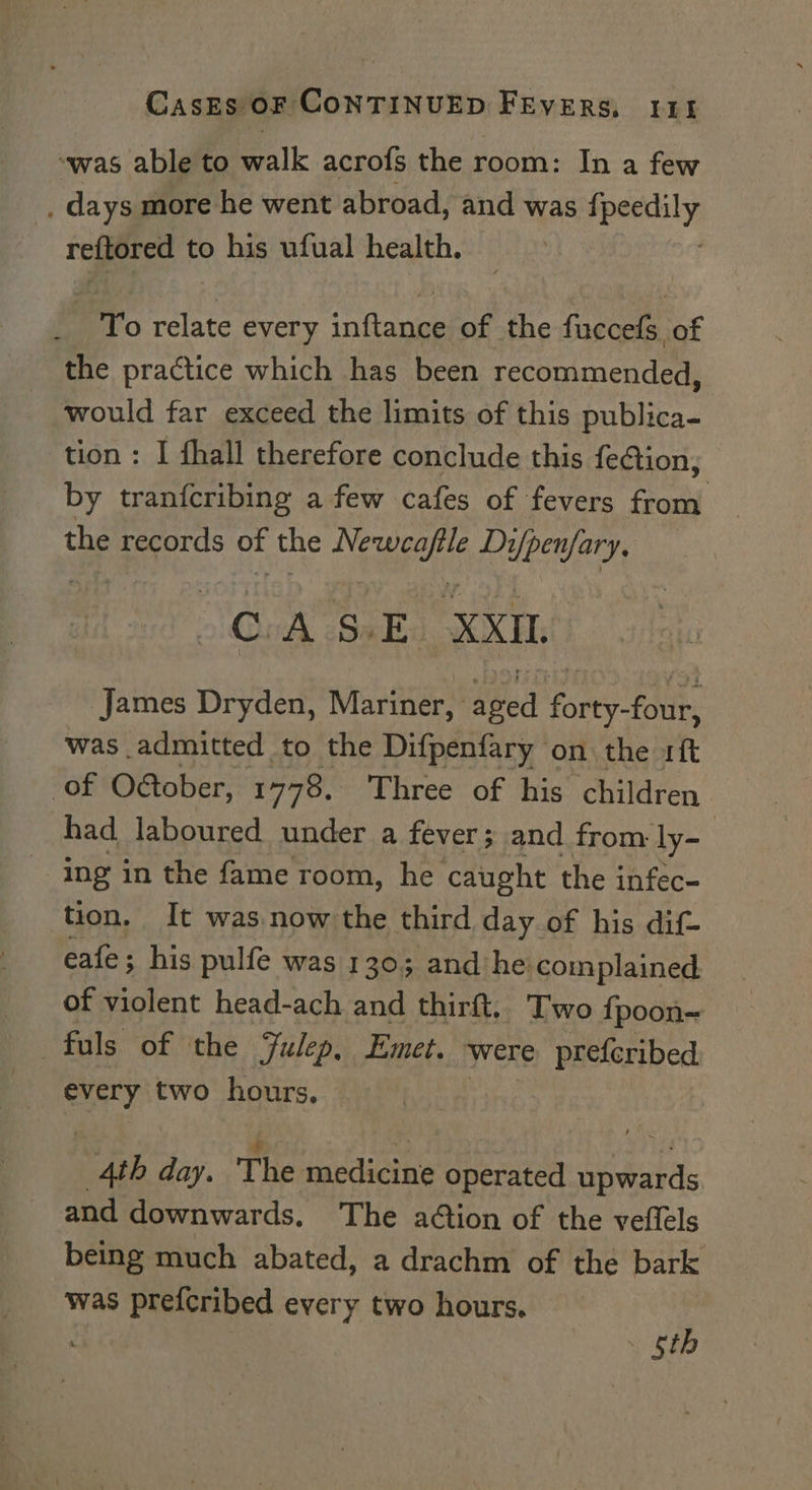 “was able to walk acrofs the room: In a few _, days more he went abroad, and was peasy reftored t to his ufual health. To relate every inianie of the fuccefs of the practice which has been recommended, would far exceed the limits of this publica- tion : I fhall therefore conclude this feAion, by tranfcribing a few cafes of fevers from the records of the Newcaftle Di/penfary, CASE XXIL James Dryden, Mariner, deed forey fade was admitted to the Difpenfary on the sf of Oétober, 1778. Three of his children had laboured under a fever; and from ly- ing in the fame room, he caught the infec- tion, It was now the third day of his dif- eafe; his pulfe was 130; and’ he complained. of violent head-ach and thirft.. Two {poon~ every two hours, 4th day. The medicine operated upwards and downwards. The adtion of the veftels being much abated, a drachm of the bark was prefcribed every two hours. ; | . gt