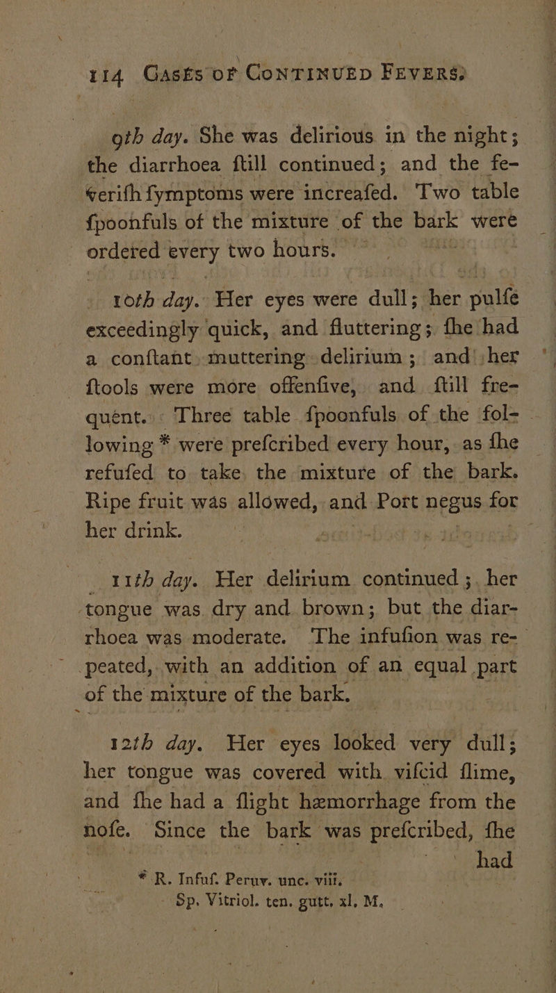 oth day. She was delirious in the Mabe ; the diarrhoea ftill continued; and the fe- ¢erifh fymptoms were increafed. Two table fpoonfuls of the mixture of the bark were | ordered | il two hours. ok roth ag. ‘Her eyes were dull; her pul exceedingly quick, and fluttering; the ‘had a conftant. muttering delirium ; and :her {tools were more offenfive, and {till fre- lowing * were prefcribed every hour, as fhe refufed to take. the mixture of the bark. Ripe fruit was allowed, and Port pees for her drink. | | | Bor ure day. Her delirium continued ; her ‘tongue was. dry and. brown; but the diar- peated, with an addition of an equal part of the mixture of the bark. 12th day. Wer eyes looked very dull; her tongue was covered with. vifcid flime, and fhe had a flight hemorrhage from the nofe. Since the bark was prefcribed, fhe Re 3 or: | 7 had - Sp. Vitriol. ten. gutt, x1, M. 5