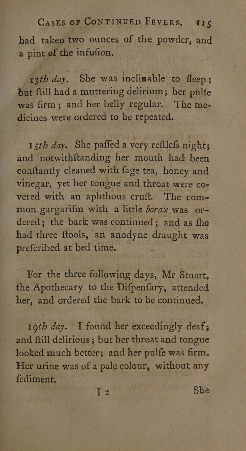 had taken two ounces of the powder, and a pint of the infufion. A 3th day. She was inclimable to fleep ; but ftill had a muttering delirium; her pulfe was firm; and her belly regular.. The me- dicines were ordered to be repeated. 15th day. She paffed a very reftlefg night; and notwithftanding her mouth had been conftantly cleaned with fage tea, honey and vinegar, yet her tongue and throat were co- vered with an aphthous cruft. The com- mon. gargarifm with a little borax was or= dered; the bark was continued; and as fhe had three ftools, an anodyne draught was prefcribed at bed time. For the three following days, Mr Stuart, the Apothecary to the Difpenfary, attended her, and ordered the bark to be continued. 19th day. J found her exceedingly deaf; and ftill delirious; but her throat and tongue looked much better; and her pulfe was firm. Her urine was of a pale colour, without any fediment. age