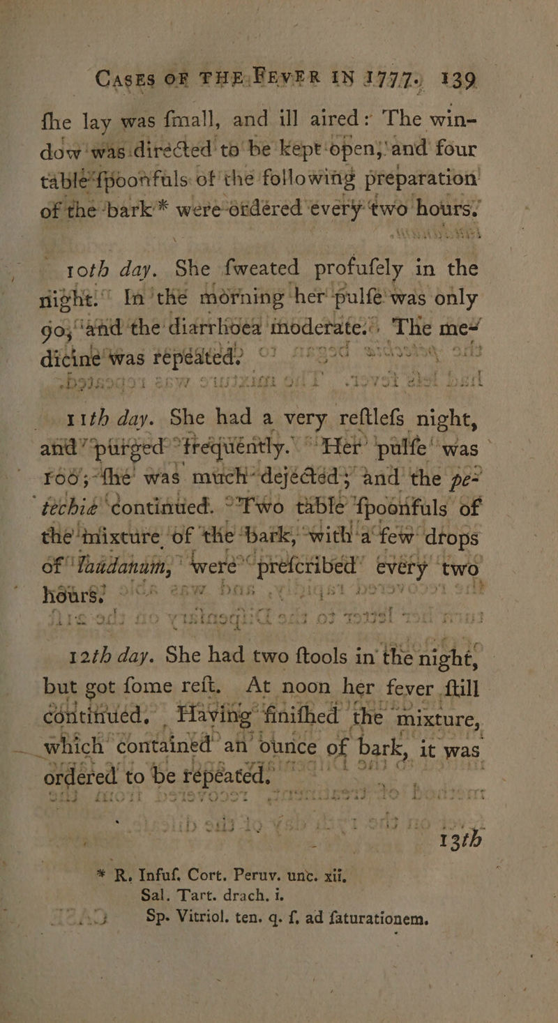 fhe lay was fmall, and ill aired + The win- dow was directed tobe Kept: open; ‘and four tabledtpoonfals: of the following preparation of the ‘bark * were-ordéred ‘every two hours: roth day. She fweated profufely i in the night. In ‘the morning: her pulfes was only go; ‘and the diarrhoea taecatd The me dice yae ip iasste ASSIS SCs, OS -PIIEDIO1 = ign ofS stovet bel bail iba ei: She had a very reftlefs aie and” *pliged”™ frequently. Her ‘pulfe!'was ro6;~the was much’ dejected; and the pe ‘techie continued. Two table poonfuls of of Taitdahnin, eet pees every 1 two hours, = ide ee + iD it ' oo r , t + : - open ent ’ 7 ¢ ¥ ary Ley. fe ed &lt;3 noch: et Rw did id of B dap day. She had two ested in' the Light! but got fome refit. At noon her fever Atill continued, . Having” finithed the mixture, 7 which’ contained” an ounce c of bark, ‘it was ordered t to &gt; be repeated. * R, Infuf. Cort. Peruv. unc. xii, Sal. Tart. drach. 1. PJ Sp- Vitriol. ten. q. f, ad faturationem.