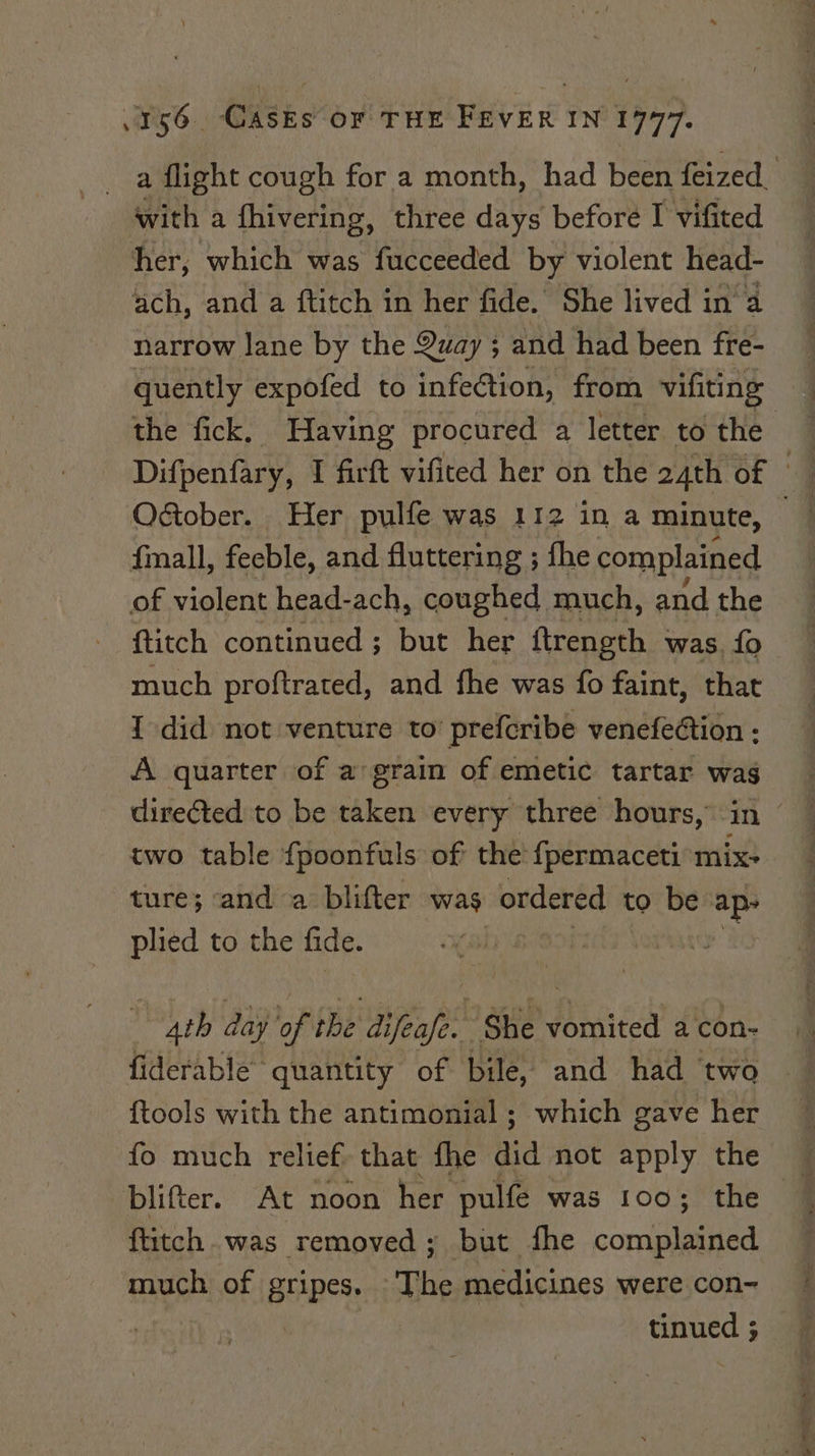 _ a flight cough for a month, had been feized. with a HiveniRy. three days before I vifited her, which was fucceeded by violent head- ach, and a ftitch in her fide. She lived in a narrow lane by the Quay ; and had been fre- quently expofed to infeétion, from vifiting the fick, Having procured a letter to the Difpenfary, I firft vificed her on the 24th of Otober. Her pulfe was 112 ina minute, | {mall, feeble, and fluttering ; fhe complained of violent head-ach, coughed much, and the ftitch continued; but her ftrength was. fo much proftrated, and fhe was fo faint, that { did not venture to’ prefcribe venefection - A quarter of a grain of emetic tartar wag directed to be taken every three hours, in © two table {poonfuls of the fpermaceti mix- ture; ‘and a blifter was ordered to be re plied to the fide. Ath day be the fea She Dasicea a con- fiderable’ quantity of bile, and had ‘two {tools with the antimonial ; which gave her @ fo much relief. that fhe did not apply the — blifter. At noon her pulfe was 100; the ftitch. was removed; but fhe consid much of gripes. ‘The medicines were con- tinued 5