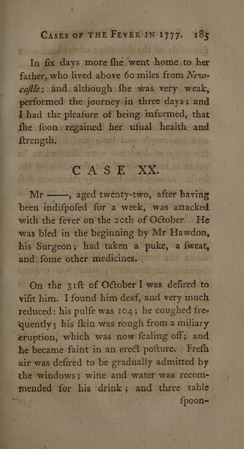 In fix days more fhe ‘went home,to her father, who lived above 60 miles from New- coftle;: and; although fhe :was very weak, performed the journey'in three days; and Thad the pleafure of. being mformed, that fhe foon., regained! her vifual health and | picomdl eit. Bs elt CASE Xx. ‘Mr ; ied twénty-two, after having | been indifpofed | for a week, was attacked with the fever on the 20th of October. He ‘was bled in the beginning by Mr Hawdon, his Surgeon; had ‘taken a puke, a cb and. iit StHer medicines. | On thé bse we of £ OGober 1 was , defired to vif him. I found him deaf, and very much ~ reduced: his pulfe was 104; he coughed fre- quently ; his {kin was rough froma miliary “eruption, which was now fcaling off; and he became faint in an ere&amp; pofture. Frefh air was defired to be gradually admitted by the windows; wine and water was’ recom- | sm for his drink ; and three table pan. | {poon-