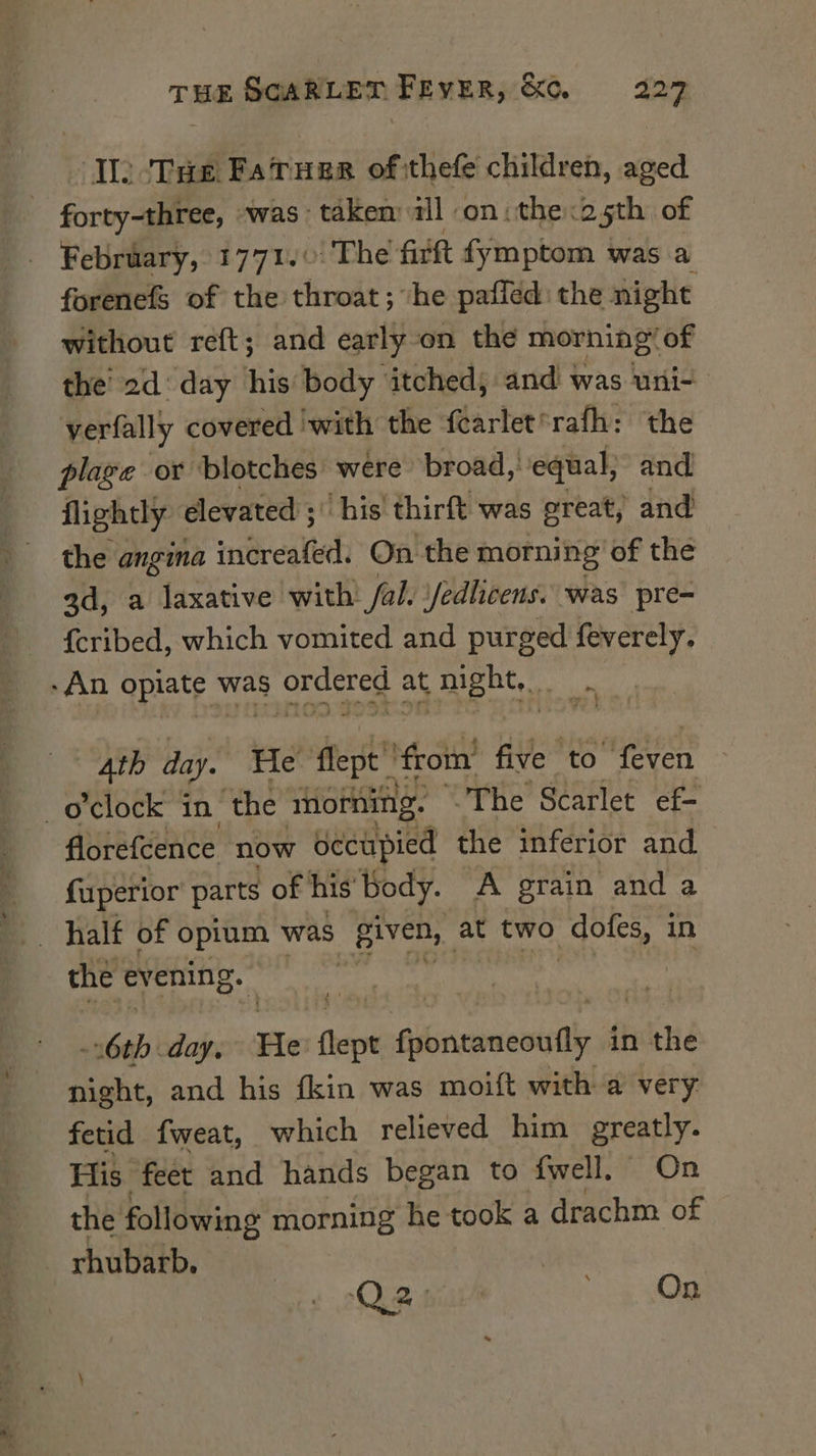 Ilo ‘THe FatTugr of:thefe children, aged - forty-three, was taken all on: the.25th of _ February, 1771.0: The firft fymptom was a forenefS of the throat; he pafled: the night without reft; and early on the morning! of the’ 2d‘ day his body itched, and was uni- verfally covered ‘with the fcarlet*rafh: the plage or blotches were broad, equal, and flightly elevated ; his’ thirft was great, and the angina increafed. On the morning of the ad, a laxative with fal. Jedlicens. was pre- {cribed, which vomited and purged feverely. ‘An opiate was eS at night, a Ath day. He flept! ‘from’ five to even o'clock in the morning. The Scarlet ef- florefcence now oecupied the inferior and fuperior parts of his Body. A grain and a _ halt of opium was BIC at two doles, in the evening. ; 6th day. He thet Akicconentle in the night, and his fkin was moift with a very fetid fweat, which relieved him greatly. His feet and hands began to {fwell, On the following morning he took a drachm of rhubatb. Qe siier On