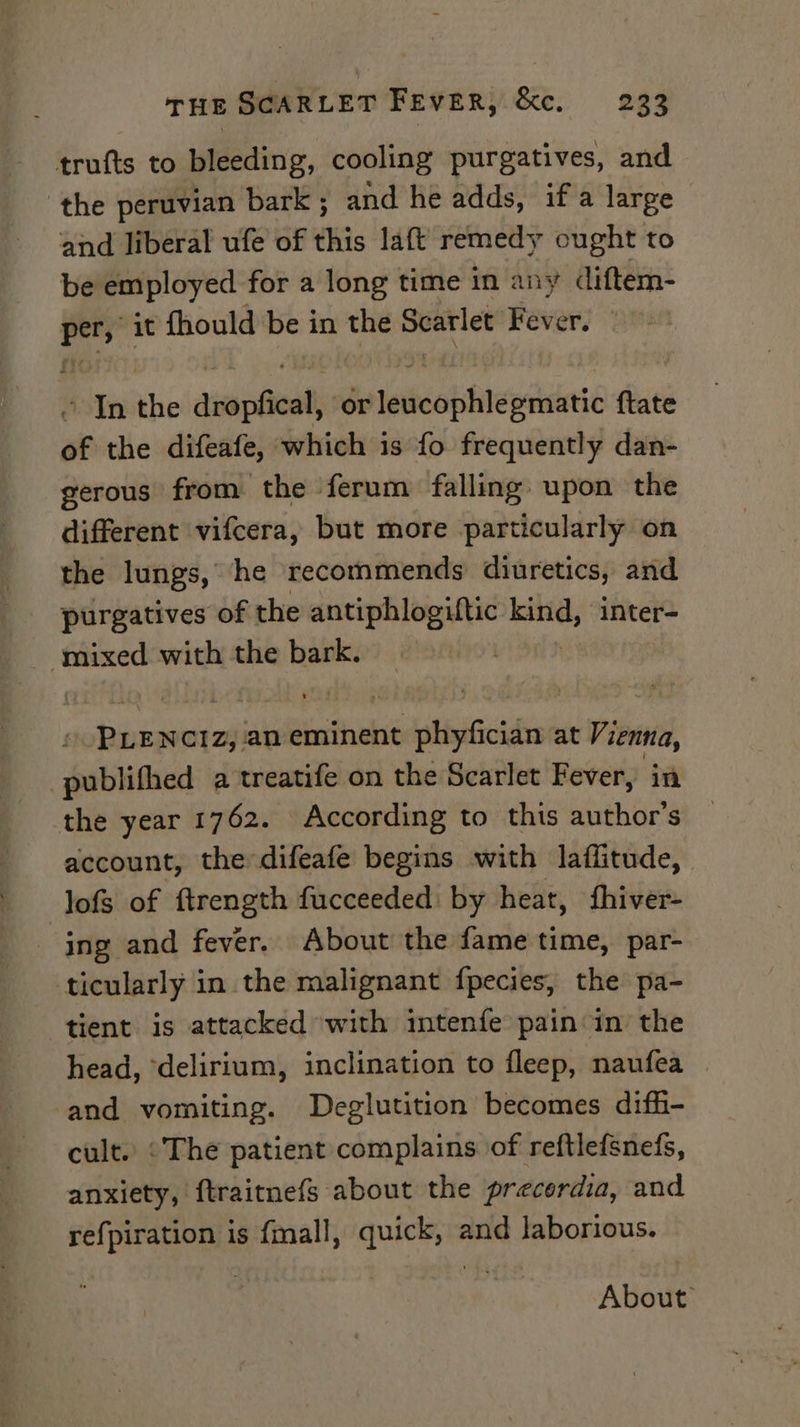 trufts to bleeding, cooling purgatives, and the peruvian bark; and he adds, if a large and liberal ufe of this laft remedy ought to be employed for a long time in any diftem- i it fhould be in the isto Fever, ’ In the dimpet or leidcobhlewiieic {tate of the difeafe, which is fo frequently dan- gerous from the ferum falling upon the different vifcera, but more particularly on the lungs, he recommends diuretics, and purgatives of the antiphlogiftic _— ‘inter- mixed with the bark. . PLENCIZ, an eminent phyfician at Vienna, -publifhed a treatife on the Scarlet Fever, in the year 1762. According to this author’s account, the difeafe begins with laffitude, | lofs of ftrength fucceeded: by heat, fhiver- ing and fever. About the fame time, par- ticularly in the malignant fpecies, the pa- tient is attacked with intenfe pain: in the head, ‘delirium, inclination to fleep, naufea — and vomiting. Deglutition becomes diffi- cult. «The patient complains of reftlefsnefs, anxiety, ftraitnefs about the precerdia, and refpiration is {mall, quick, and laborious. About