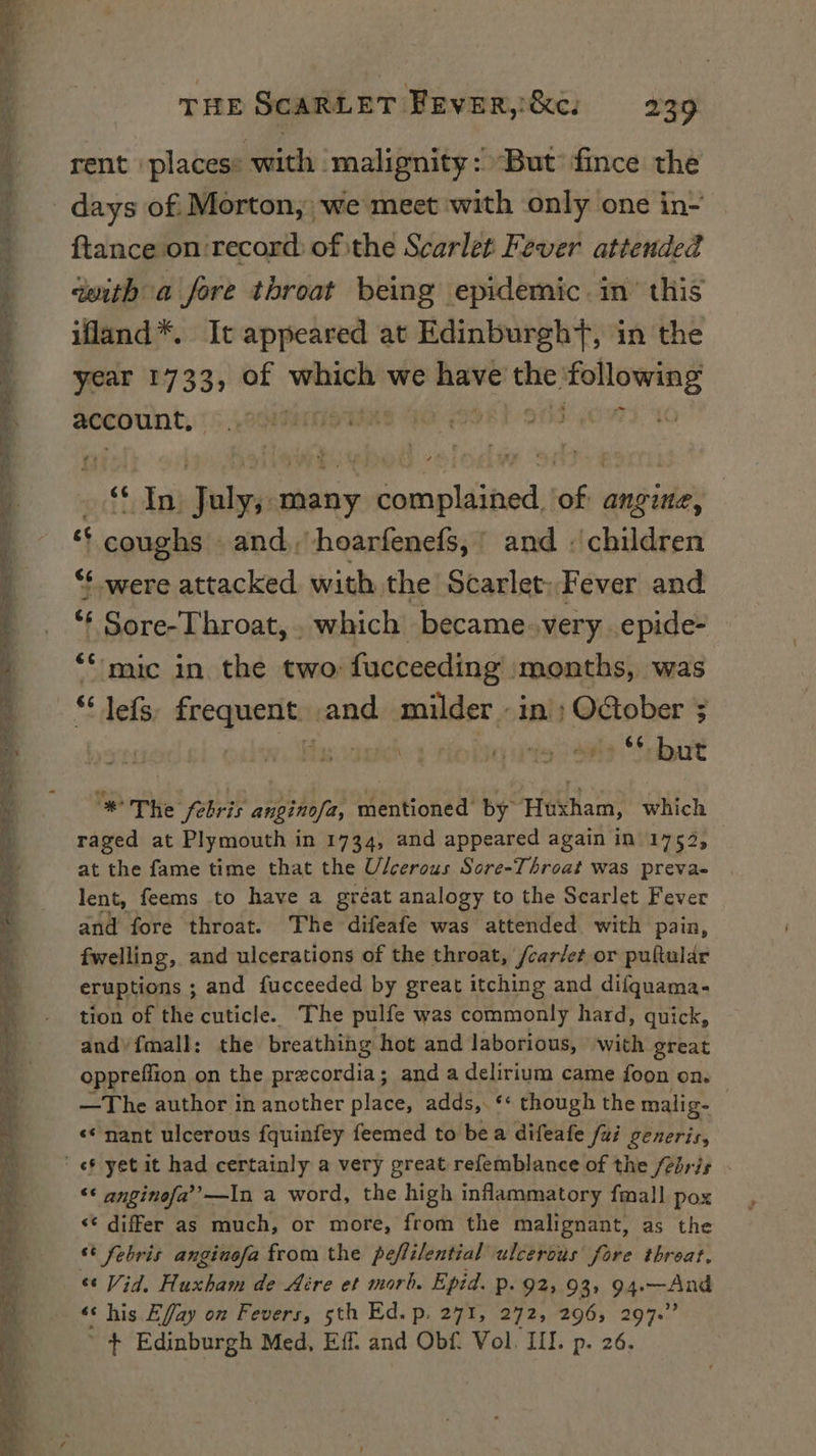 REE I IOC EE IO A Pe POO ED ER a &lt;2 ety a Aare ee — &gt; 2 ee a ee E = one ys a Se cs FSS ae eri eS: == nad THE SCARLET FEvER,&amp;c: 239 rent ‘places: with | malignity: But fince the days of: Morton, we meet with only one in- ftance on ‘record: of ithe Scarlet Fever attended qwith a fore throat being epidemic. in’ this ifland*. It appeared at Edinburgh+, in the year 1733, of bie we ay itt nee account, iti ocfioks) udrelis many Deeb we angine, coughs. and, hoarfenefs, ' and : children ‘were attacked with the Scarlet: Fever and : Sore-Throat, . which became.very epide- ‘mic in the two fucceeding’ months, was ** lefs, frequent and milder - in); OGober ; : ba nate sipie *8 bart * The febris anginofa, mentioned by Huxham, which raged at Plymouth in 1734, and appeared again in 1752, at the fame time that the Ulcerous Sore-Throat was preva- lent, feems to have a gréat analogy to the Scarlet Fever and fore throat. The difeafe was attended with pain, fwelling, and ulcerations of the throat, /car/et or pultular eruptions ; and fucceeded by great itching and difquama- tion of the cuticle. The pulfe was commonly hard, quick, and’ fmall: the breathing hot and laborious, with great oppreflion on the prxcordia; and a delirium came foon on. —The author in another place, adds,. ** though the malig- «&lt;&lt; nant ulcerous fquinfey feemed to bea difeafe fui generis, «6 yet it had certainly a very great refemblance of the /2bris ** anginofa’’—In a word, the high inflammatory fmal] pox &lt;¢ differ as much, or more, from the malignant, as the ‘ febris anginofa from the peffilential ulcerous fore threat. «¢ Vid, Huxham de Aére et morh. Epid. p. 92; 93, 94.—And «« his Effay on Fevers, sth Ed. p. 271, 272, 296, 297.” ’ + Edinburgh Med, Eff. and Obf. Vol. III. p. 26.