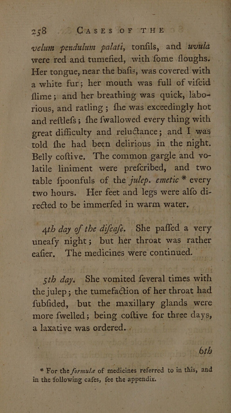 oc8 2)0KS €s for criwer velum pendulum palati, tonfils, and uvula were red and tumefied, with fome floughs. | Her tongue, near the bafis, was covered with a white fur; her mouth was full of vifcid flime ;: and her breathing was quick, labo- rious, and ratling ; fhe was exceedingly hot and reftlefs; fhe fwallowed every thing with - great difficulty and reluctance; and I was told fhe had been delirious in the night. Belly coftive, The common gargle and vo- latile liniment were prefcribed, and two table {poonfuls of the julep. emetic * every two hours. Her feet and legs were alfo di- rected to be immerfed in warm water. 4th day of the difeafe. She paffed a very uneafy night; but her throat was see eafier, ‘The medicines were continued. | sth daa She aie faves) iors cae the julep; the tumefaction of her throat had fubfided, but the maxillary glands were - more fwelled; being coftive for three days, a laxative was s ordered. ; 6th * For the formule of medicines referred to in this, and in the following cafes, fee the appendix. » .