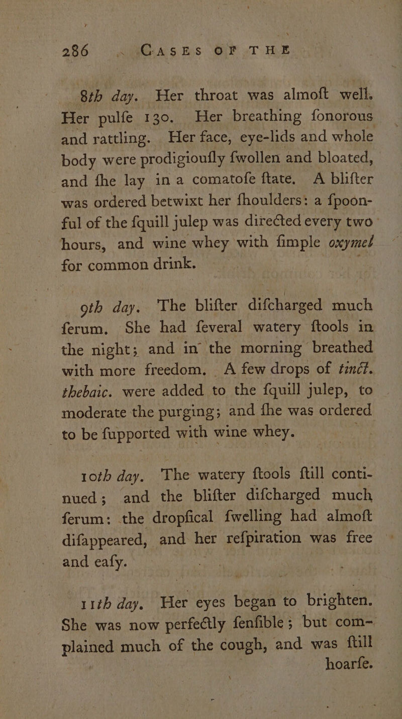 8th day. Her throat was almoft well. Her pulfe 130. Her breathing fonorous and rattling. Her face, eye-lids and whole body were prodigioufly fwollen and bloated, and fhe lay ina comatofe ftate. A blifter was ordered betwixt her fhoulders: a fpoon- ful of the {quill julep was directed every two hours, and wine whey with fimple onymed for common drink. “oth day. The blifter dente much ferum, She had feveral watery ftools in the night; and in the morning breathed with more freedom. A few drops of tindf. thebaic. were added to the fquill julep, to moderate the purging; and fhe was ordered _ to be fupported with wine whey. \ ae day. The watery ftools ftill conti- nued; and the blifter difcharged much ferum: the dropfical fwelling had almoft difappeared, and her refpiration was free and eafy. : 11th day. Her eyes began to brighten, She was now perfectly fenfible; but com- tale much of the cough, and was ftill hoarfe.