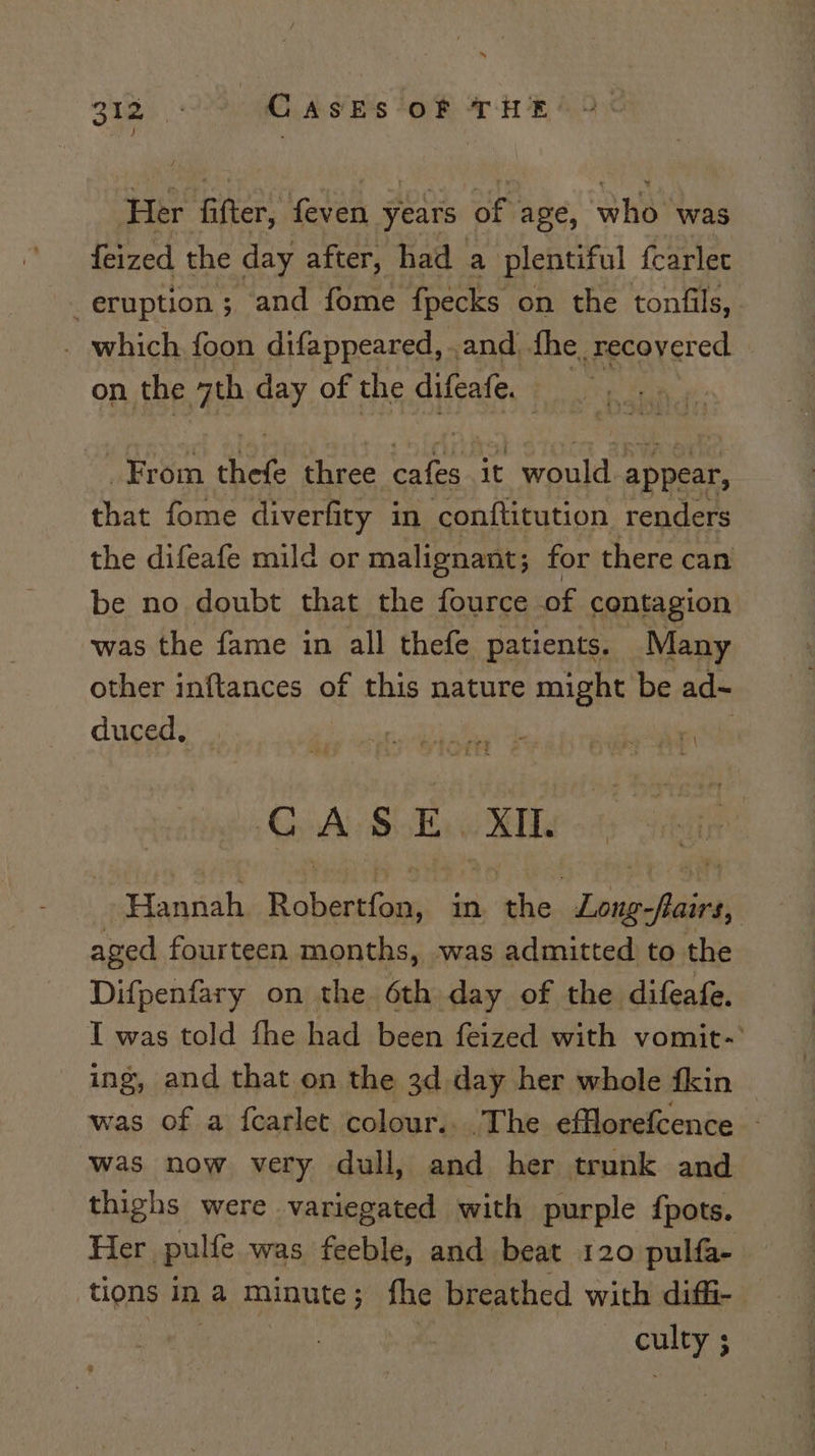 Bias CASES of THE OC Her fifter, feven years of age, who was {eized the day after, had a plentiful fcarlec eruption; and fome fpecks on the tonfils, . which foon difappeared, .and he, recovered — on the th day of the difeafe. From hee three are it would appear, that fome diverfity in conftitution renders the difeafe mild or malignant; for there can be no doubt that the fource of contagion was the fame in all thefe patients. Many other inftances of this nature might be ad~ duced, , | CASE. distr Hannah B Ahaaie in. the. Kea ‘Aisess aged fourteen months, was admitted to the Difpenfary on the 6th day of the difeafe. I was told fhe had been feized with vomit-’ ing, and that on the 3d.day her whole fkin | was of a fcarlet colour.. The efflorefcence - was now very dull, and her trunk and thighs were variegated with purple {pots. Her pulfe was feeble, and beat 120 pulfa- tions in a minute; fhe breathed with diffi- | CTE ;