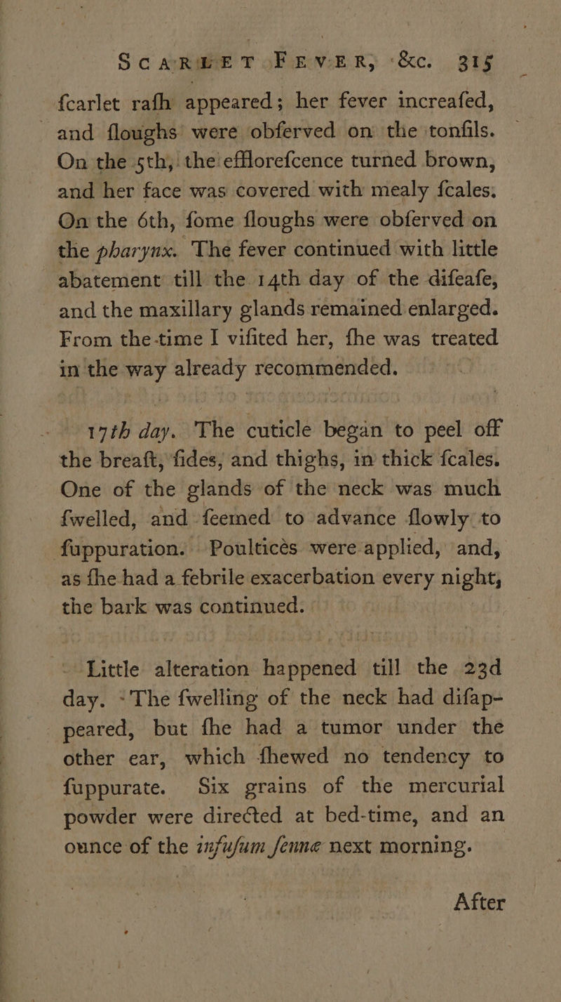 fearlet rafh appeared; her fever increafed, and floughs’ were obferved on the ‘tonfils. On the 5th, the efflorefcence turned brown, and her face was covered with mealy fcales. On the 6th, fome floughs were obferved on the pharynx. The fever continued with little abatement till the 14th day of the difeafe, and the maxillary glands remained enlarged. From the-time I vifited her, fhe was treated in the way already recommended. . 19th day. The cuticle began to peel off the breaft, fides, and thighs, in thick fcales. One of the glands of the neck was much fwelled, and feemed to advance flowly to fappuration. Poulticés were applied, and, as fhe had a febrile exacerbation every night the bark was continued. -\ Little alteration happened till the 23d day. ~The fwelling of the neck had difap- peared, but fhe had a tumor under the other ear, which fhewed no tendency to fuppurate. Six grains of the mercurial powder were directed at bed-time, and an ounce of the zfufum_fenne next morning. After