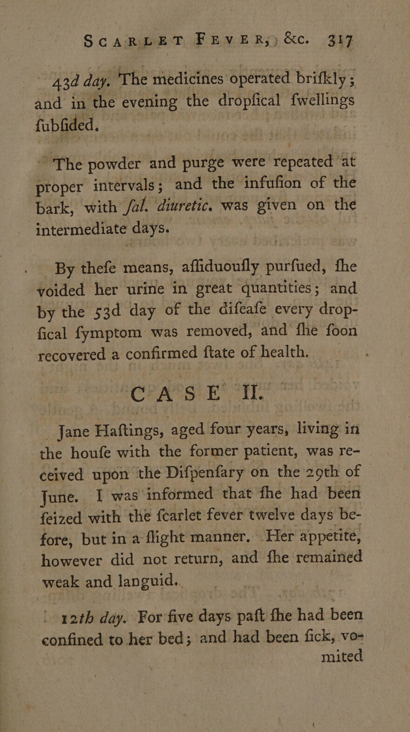 43d day. ‘The diedidfiies operated brifkly 5 ; and in the evening the Kah fwellings fubfided. “The powder and purge were repeated at proper intervals; and the infufion of the bark, with /al. diuretic. Was given on the intermediate days. | By thefe means, afliduoufly pate the voided her urine in great quantities; and by the 53d day of the Gifeafe every drop- fical fymptom was removed, and fhe foon recovered a confirmed ftate of health. _ “CPA's Et tt Jane Haftings, aged four years, living: in the houfe with the former patient, was re- ceived upon the Difpenfary on the 29th of | June. I was informed that fhe had been © feized with the fearlet fever twelve days be- fore, but in a flight manner. ‘Her appetite, however did not return, and fhe remained weak and languid. | 12th day. For five days paft fhe had been confined to her bed; and had been fick, vo- mited