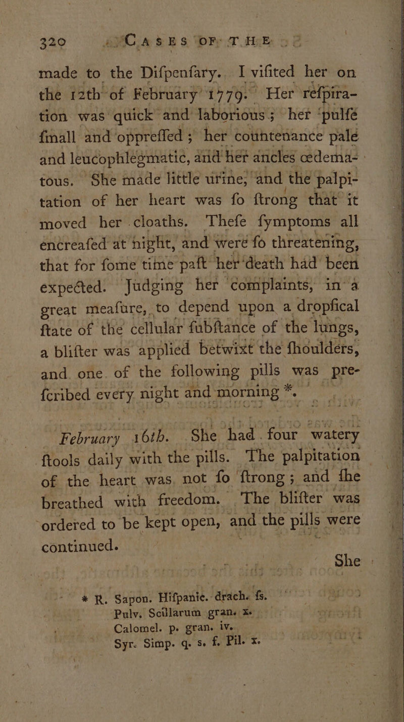 made to the Difpenfary. I vifited her on the 12th of February 1779. | Her refpira- tion was quick and laborious 3 3 her ‘pulfé finall and ‘oppreffed ; her cotthtenance pald and leucophlegmatic, and her ancles cedema- | tous. She made little urine; ‘and the palpi- tation of her heart was fo ftrong that it moved her cloaths. Thefe fymptoms all encreafed at night, and. were fo threatening, that for fome time paft her ‘death had been expected. Judging her ‘complaints, in’ a great meafure, to depend upon a dropfical ftate of the iemalith fabftance of the lungs, a blifter was applied betwixt the fhoulders, and. one. of the following ees a, pre- {cribed | every. might 4 and pens le | sasen 16th. She. bad oe watery ftools daily with the pills. The palpitation of the heart was, not fo ftrong; and fhe breathed with freedom. — ‘The. blifter was ‘ordered to be kept open, and the pills were continued. She | ‘adn &amp; ‘Sapon. Hifpanie. - drach. fs. Pulv. Scillarum gran. ae Calomel. p. gran. ive ~ Syr. Simp. q. s- f. Pil. x.