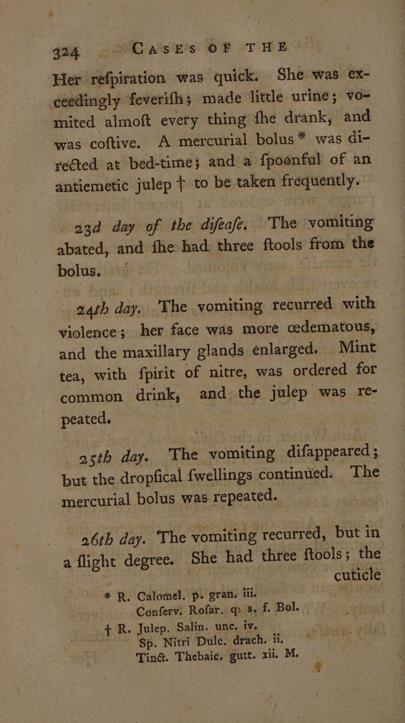 Her refpiration was quick. She was ex- ceedingly feverifh; made litde urine; vo- mited almoft every thing fhe drank, and was coftive. A mercurial bolus* was di- rected at bed-time; and a fpoonful of an antiemetic julep ¢ to be taken frequently. aad day of the difeafe. ‘The vomiting abated, and fhe had: three ftools from the bolus. Dea ) | 24th day. The vomiting recurred with violence; her face was more cedematous, and the maxillary glands enlarged. Mint tea, with fpirit of nitre, was ordered for common drink, and the julep was re- peated. — 3 aay | asth day. The vomiting difappeared ; but the dropfical fwellings continued. The mercurial bolus was repeated. 6th day. The vomiting recurred, but in a flight degree. She had three ftools; the BP a ae cuticle * R. Calomel. p. grat. ili. RS ROE | Conferv, Rofar. q: s. f. Bol. + R. Julep. Salin. une. 1Ver tes “Sp. Nitri Dulce. drach. it. Tina. Thebaic. gutt. xii. M.