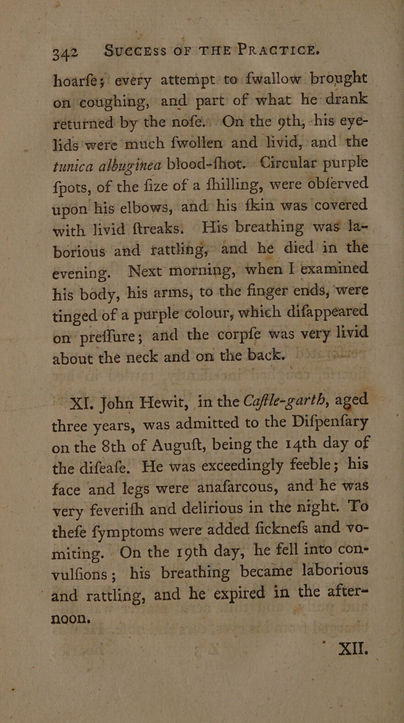 hoarfe; every attempt: to fwallow brought returned by the nofe.. On the 9th, -his eye- lids ‘were much fwollen and livid, and the tunica albuginea blood-fhot. Circular purple {pots, of the fize of a fhilling, were obferved upon his elbows, and: his fkin was covered with livid ftreaks: His breathing was la-. borious and rattling, and he died in the evening. Next morning, when I examined his body, his arms, to the finger ends, ‘were tinged of a purple colour, which difappeared on preffure; and the corpfe was Dae livid about the neck and on the back. were three years, was admitted to the Difpenfary on the 8th of Auguft, being the 14th day of the difeafe. He was exceedingly feeble; his face and legs were anafarcous, and he was very feverifh and delirious in the night. To thefe fymptoms were added ficknefs and vo- miting. On the roth day, he fell into con- vulfions; his breathing became laborious and rattling, and Be expired in the after= noon, Wee hs