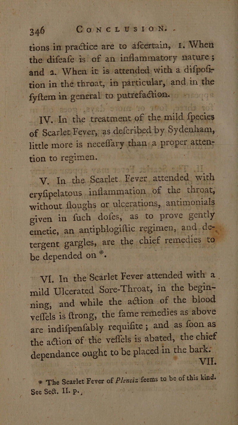 tions in practice are to afcertain, 1. When the difeafe is of an inflammatory nature 5 and 2. When it is attended, with a difpofir tion in the throat, im particular, and, im the - fyftem in general to putrefaction. IV. In: the treatment.of the, mild. {pecies of Scarlet Fever,;as.defcribed:by Sydenham, little more is neceflary than, a proper atten: tion to regimen. Bt est) We In. the,.Searlet. Fever, attended. with eryfipelatous , inflammation,.of the throat, without floughs or ulcerations, antimonials given in fuch dofes, as to prove gently emetic, an. antiphlogiftic regimen, and, de-) ning; : yeffels is trong, the fame remedies as above are indifpenfably requifite ; and as foon. as the action of the veffels is abated, the chief dependance ought to be placed in the bark. | Vaboiteg eemass 2 aE % The Scarlet Fever of Plenciz feems to be of this kind. | See Sect, II. p.,. - .