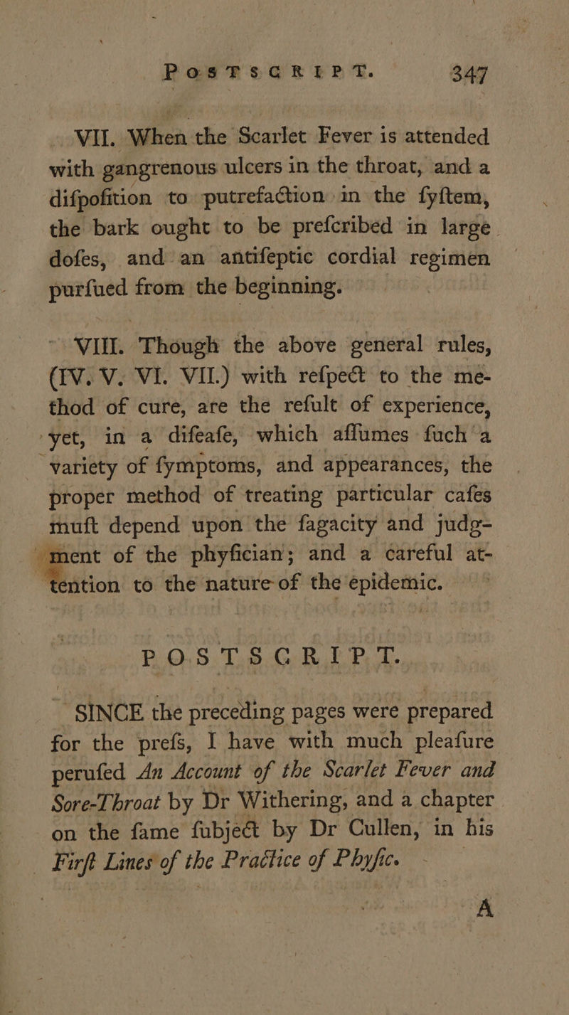 VII. When the Scarlet Fever is attended with gangrenous ulcers in the throat, and a difpofi ition to putrefaction in the fyftem, the bark ought to be prefcribed in large dofes, and an antifeptic cordial regimen ~ purfued from the beginning. VII. Though the above general rules, (IV. V. VI. VIL.) with refpe&amp; to the me- thod of cure, are the refult of experience, ‘yet, in a difeafe, which aflumes fuch a “variety of fymptoms, and appearances, the proper method of treating particular cafes muft depend upon the fagacity and judg- ment of the phyfician; and a careful at- “tention to the nature of the epidemic. Beh S: taeeie by lubact: SINCE the preceding pages were prepared for the prefs, I have with much pleafure perufed An Account of the Scarlet Fever and Sore-Throat by Dr Withering, and a chapter on the fame fubject by Dr Cullen, in his _ Firft Lines of the Practice of Phyfic. | A
