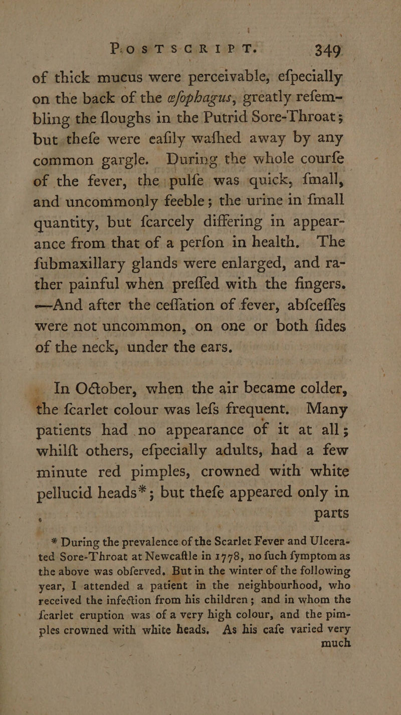of thick mucus were perceivable, efpecially on the back of the a/phagus, greatly refem- bling the floughs in the Putrid Sore-Throat 5 but. thefe were eafily wafhed away by any common gargle. During the whole courfe of the fever, the pulfe was. quick, fmall, and uncommonly feeble; the urine in {mall quantity, but fcarcely differing in appear- ance from that of a perfon in health. The fubmaxillary glands were enlarged, and ra- ther painful when preffed with the fingers. —And after the ceffation of fever, abfcefles were not uncommon, on one or both fides of the neck, under the ears, we In O&amp;ober, when the air became colder, ‘the fcarlet colour was lefs frequent. Many patients had no appearance of it at all; whilft others, efpecially adults, had a few minute red pimples, crowned with white Esiingie heads* ; but ehgte aphanned only in ; | parts * During the Pred ibn of the Scailet Fever and Ulcera- ted Sore-Throat at Newcaftle in 1778, no fuch fymptom as the above was obferved. But in the winter of the following year, I attended a patient in the neighbourhood, who received the infection from his children; and in whom the {carlet eruption was of a very high colour, and the pim- ples crowned with white heads, As his cafe varied very | Ve | much